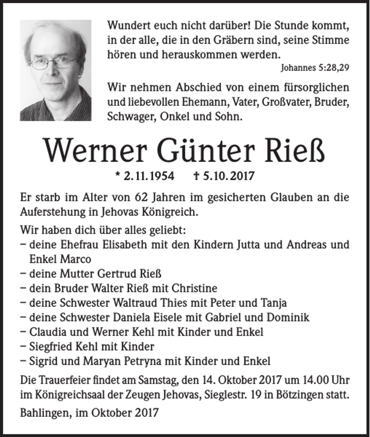 <p>Wundert euch nicht darüber! Die Stunde kommt,<br />in der alle, die in den Gräbern sind, seine Stimme<br />hören und herauskommen werden.<br />Johannes 5:28,29</p><p>Wir nehmen Abschied von einem fürsorglichen<br />und liebevollen Ehemann, Vater, Großvater, Bruder,<br />Schwager, Onkel und Sohn.</p><p>Werner Günter Rieß<br />* 2.11.1954 † 5.10. 2017</p><p>Er starb im Alter von 62 Jahren im gesicherten Glauben an die<br />Auferstehung in Jehovas Königreich.<br />Wir haben dich über alles geliebt:<br />– deine Ehefrau Elisabeth mit den Kindern Jutta und Andreas und<br />Enkel Marco<br />– deine Mutter Gertrud Rieß<br />– dein Bruder Walter Rieß mit Christine<br />– deine Schwester Waltraud Thies mit Peter und Tanja<br />– deine Schwester Daniela Eisele mit Gabriel und Dominik<br />– Claudia und Werner Kehl mit Kinder und Enkel<br />– Siegfried Kehl mit Kinder<br />– Sigrid und Maryan Petryna mit Kinder und Enkel<br />Die Trauerfeier findet am Samstag, den 14. Oktober 2017 um 14.00 Uhr<br />im Königreichsaal der Zeugen Jehovas, Sieglestr. 19 in Bötzingen statt.<br />Bahlingen, im Oktober 2017</p>