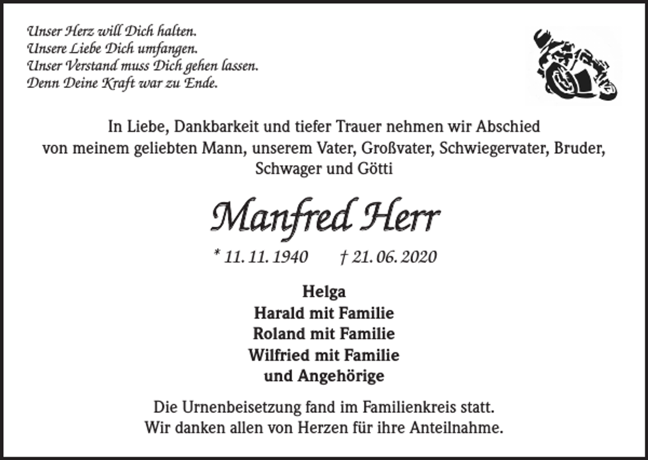 <p>Unser Herz will Dich halten.<br />Unsere Liebe Dich umfangen.<br />Unser Verstand muss Dich gehen lassen.<br />Denn Deine Kraft war zu Ende.</p><p>In Liebe, Dankbarkeit und tiefer Trauer nehmen wir Abschied<br />von meinem geliebten Mann, unserem Vater, Großvater, Schwiegervater, Bruder,<br />Schwager und Götti</p><p>Manfred Herr<br />* 11. 11. 1940</p><p>† 21. 06. 2020</p><p>Helga<br />Harald mit Familie<br />Roland mit Familie<br />Wilfried mit Familie<br />und Angehörige<br />Die Urnenbeisetzung fand im Familienkreis statt.<br />Wir danken allen von Herzen für ihre Anteilnahme.</p>