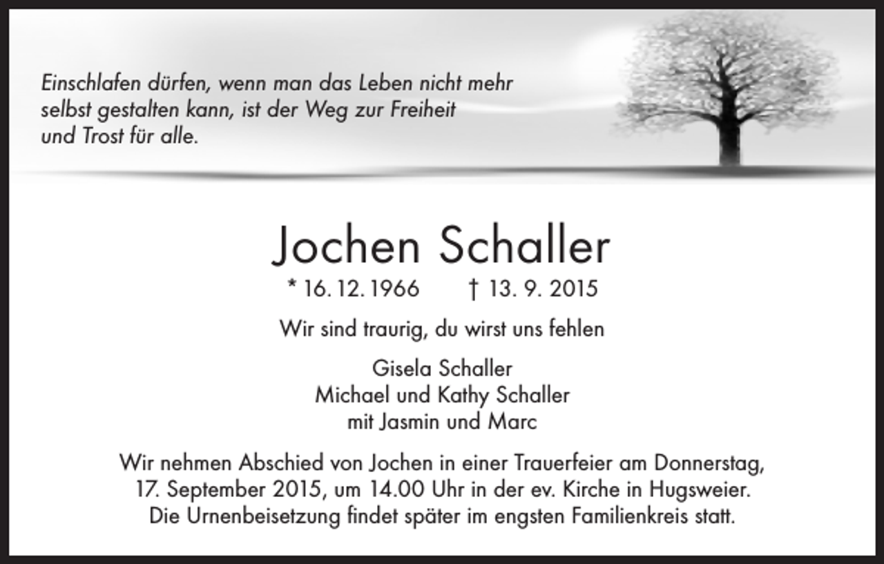 <p>Einschlafen dürfen, wenn man das Leben nicht mehr<br />selbst gestalten kann, ist der Weg zur Freiheit<br />und Trost für alle.</p><p>Jochen Schaller<br />* 16. 12. 1966 † 13. 9. 2015</p><p>Wir sind traurig, du wirst uns fehlen<br />Gisela Schaller<br />Michael und Kathy Schaller<br />mit Jasmin und Marc<br />Wir nehmen Abschied von Jochen in einer Trauerfeier am Donnerstag,<br />17. September 2015, um 14.00 Uhr in der ev. Kirche in Hugsweier.<br />Die Urnenbeisetzung findet später im engsten Familienkreis statt.</p>