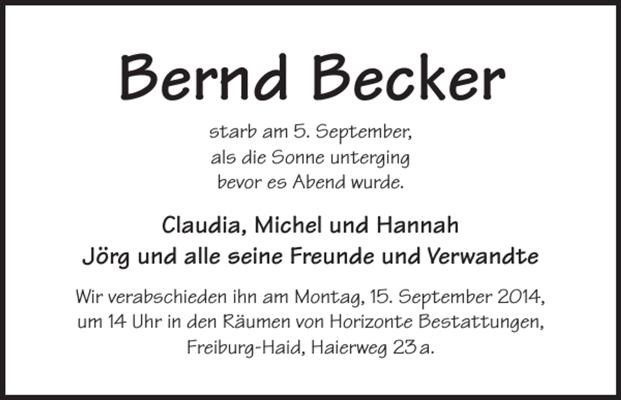 <p>Bernd Becker<br />starb am 5. September,<br />als die Sonne unterging<br />bevor es Abend wurde.</p><p>Claudia, Michel und Hannah<br />Jörg und alle seine Freunde und Verwandte<br />Wir verabschieden ihn am Montag, 15. September 2014,<br />um 14 Uhr in den Räumen von Horizonte Bestattungen,<br />Freiburg-Haid, Haierweg 23 a.</p>