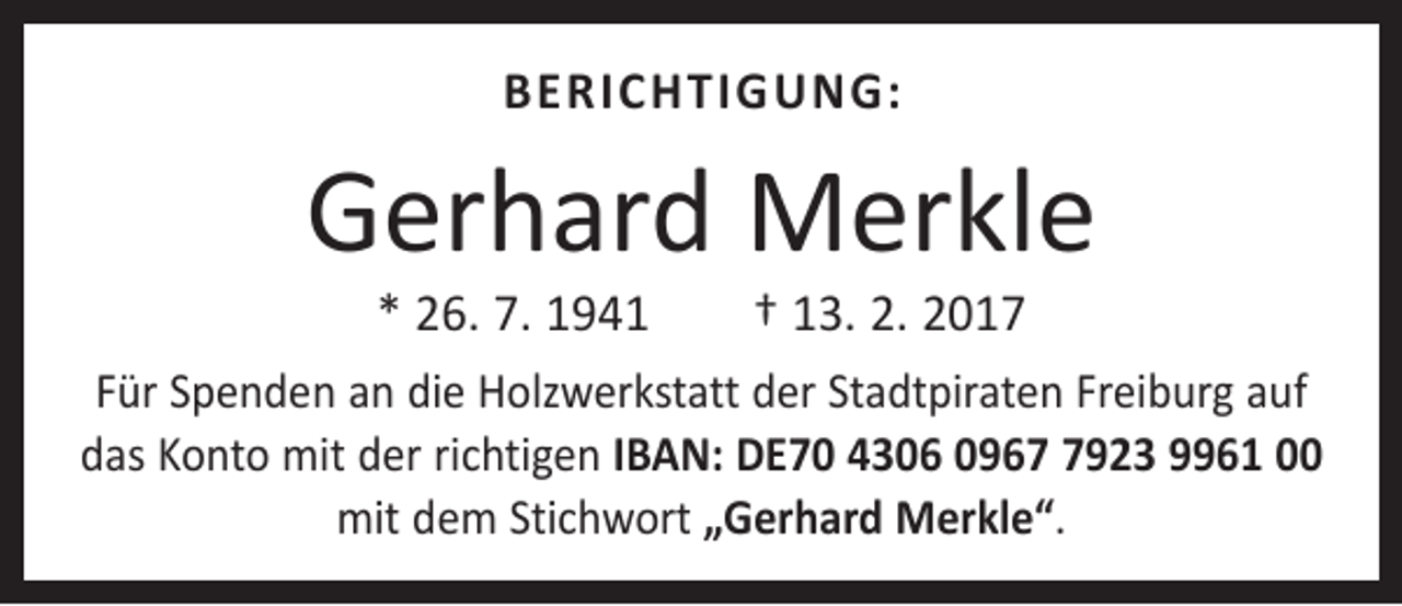 <p>BERICHTIGUNG:</p><p>Gerhard Merkle<br />* 26. 7. 1941 † 13. 2. 2017</p><p>Für Spenden an die Holzwerkstatt der Stadtpiraten ­Freiburg auf<br />das Konto mit der richtigen IBAN: DE70 4306 096923 9961 00<br />mit dem Stichwort „Gerhard Merkle“.</p>