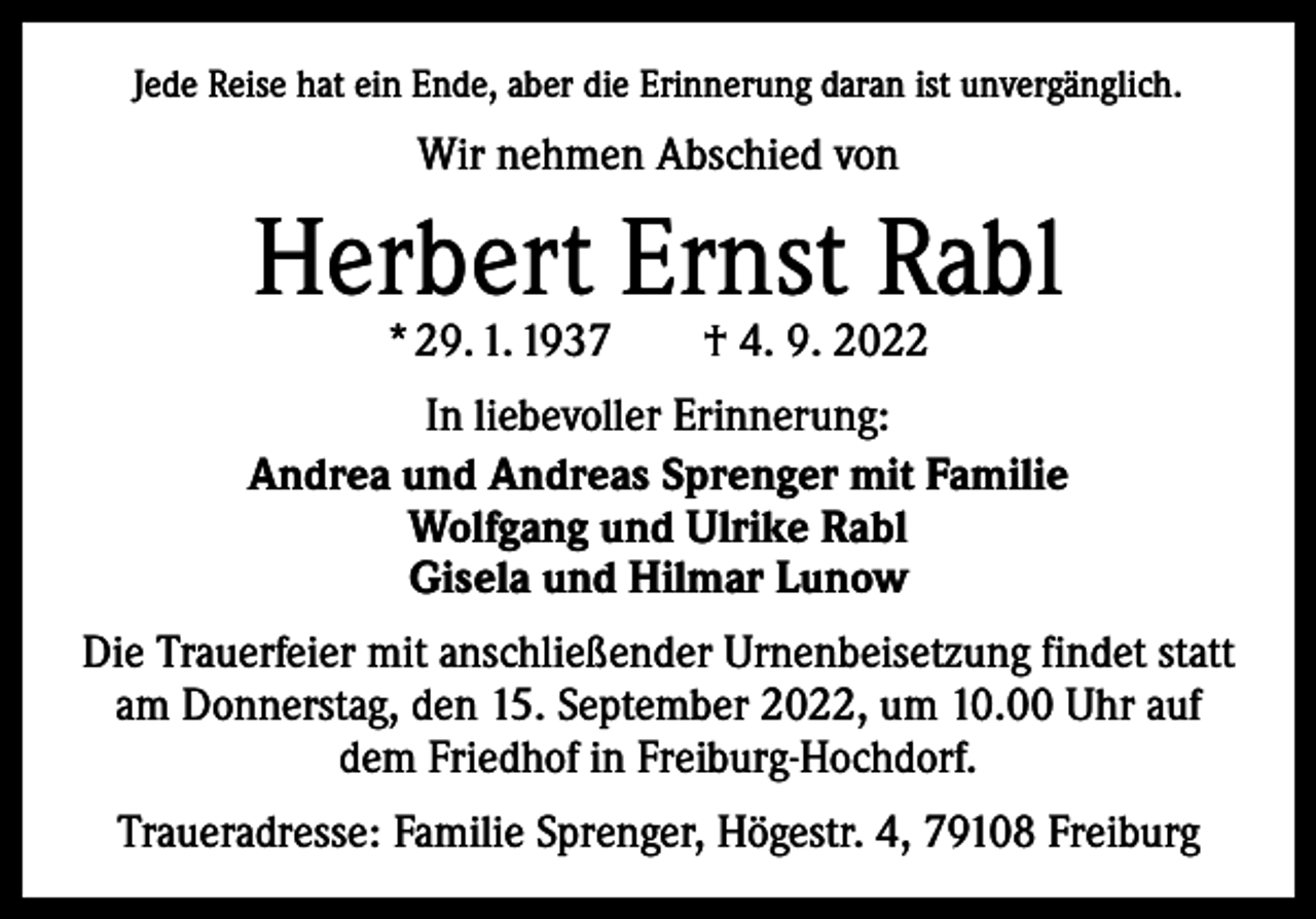 <p>Jede Reise hat ein Ende, aber die Erinnerung daran ist unvergänglich.</p><p>Wir nehmen Abschied von</p><p>Herbert Ernst Rabl<br />* 29. 1. 1937 † 4. 9. 2022</p><p>In liebevoller Erinnerung:<br />Andrea und Andreas Sprenger mit Familie<br />Wolfgang und Ulrike Rabl<br />Gisela und Hilmar Lunow<br />Die Trauerfeier mit anschließender Urnenbeisetzung findet statt<br />am Donnerstag, den 15. September 2022, um 10.00 Uhr auf<br />dem Friedhof in Freiburg-Hochdorf.<br />Traueradresse: Familie Sprenger, Högestr. 4, 79108 Freiburg</p>