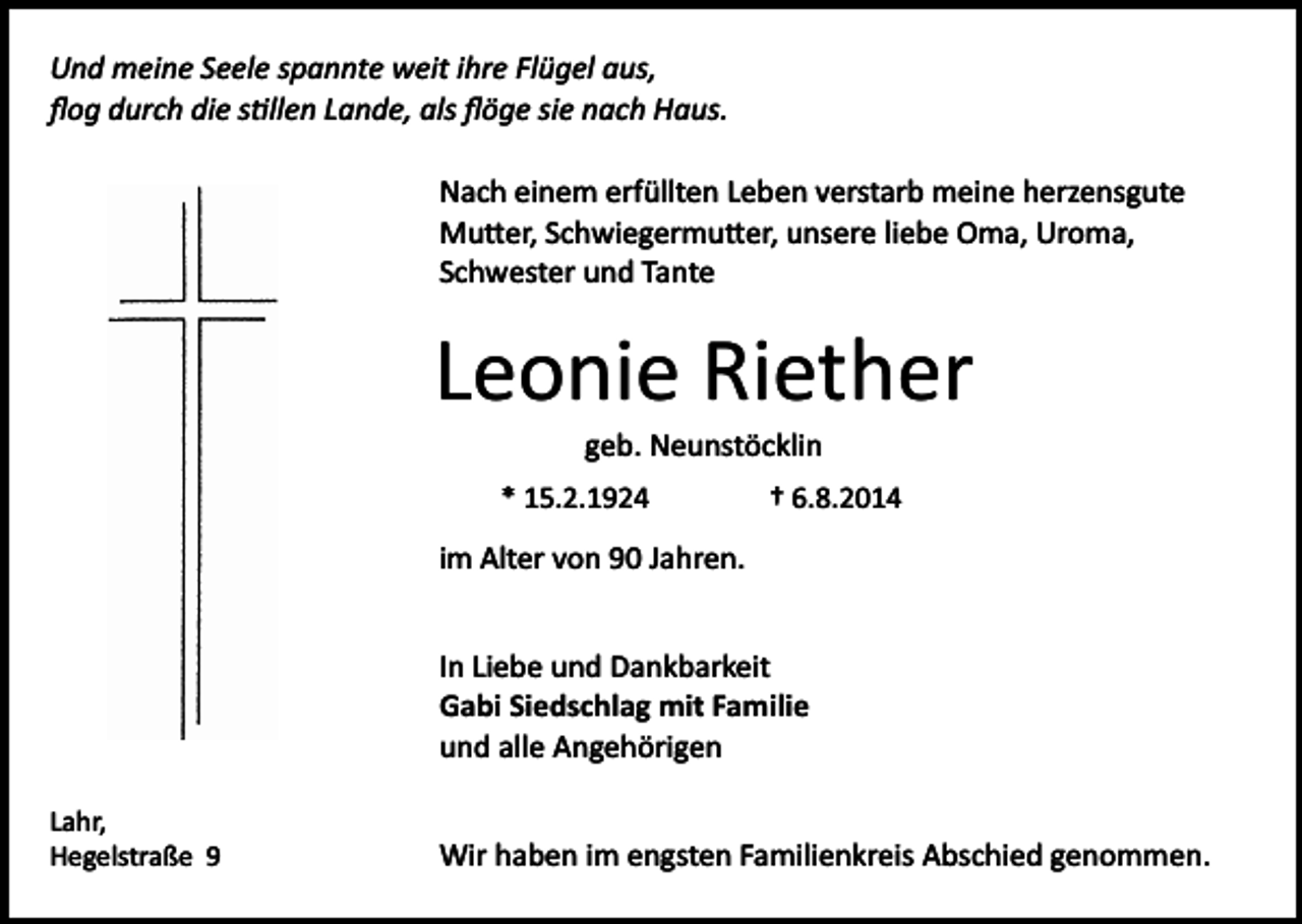 <p>Und meine Seele spannte weit ihre Flügel aus,<br />ﬂog durch die s�llen Lande, als ﬂöge sie nach Haus.<br />Nach einem erfüllten Leben verstarb meine herzensgute<br />Mu�er, Schwiegermu�er, unsere liebe Oma, Uroma,<br />Schwester und Tante</p><p>Leonie Riether<br />geb. Neunstöcklin<br />* 15.2.1924</p><p>† 6.8.2014</p><p>im Alter von 90 Jahren.<br />In Liebe und Dankbarkeit<br />Gabi Siedschlag mit Familie<br />und alle Angehörigen<br />Lahr,<br />Hegelstraße 9</p><p>Wir haben im engsten Familienkreis Abschied genommen.</p>