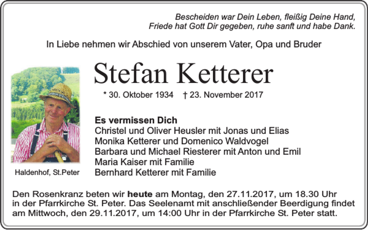 <p>Bescheiden war Dein Leben, fleißig Deine Hand,<br />Friede hat Gott Dir gegeben, ruhe sanft und habe Dank.</p><p>In Liebe nehmen wir Abschied von unserem Vater, Opa und Bruder</p><p>Stefan Ketterer<br />* 30. Oktober 1934</p><p>Haldenhof, St.Peter</p><p>† 23. November 2017</p><p>Es vermissen Dich<br />Christel und Oliver Heusler mit Jonas und Elias<br />Monika Ketterer und Domenico Waldvogel<br />Barbara und Michael Riesterer mit Anton und Emil<br />Maria Kaiser mit Familie<br />Bernhard Ketterer mit Familie</p><p>Den Rosenkranz beten wir heute am Montag, den 27.11.2017, um 18.30 Uhr<br />in der Pfarrkirche St. Peter. Das Seelenamt mit anschließender Beerdigung findet<br />am Mittwoch, den 29.11.2017, um 14:00 Uhr in der Pfarrkirche St. Peter statt.</p>