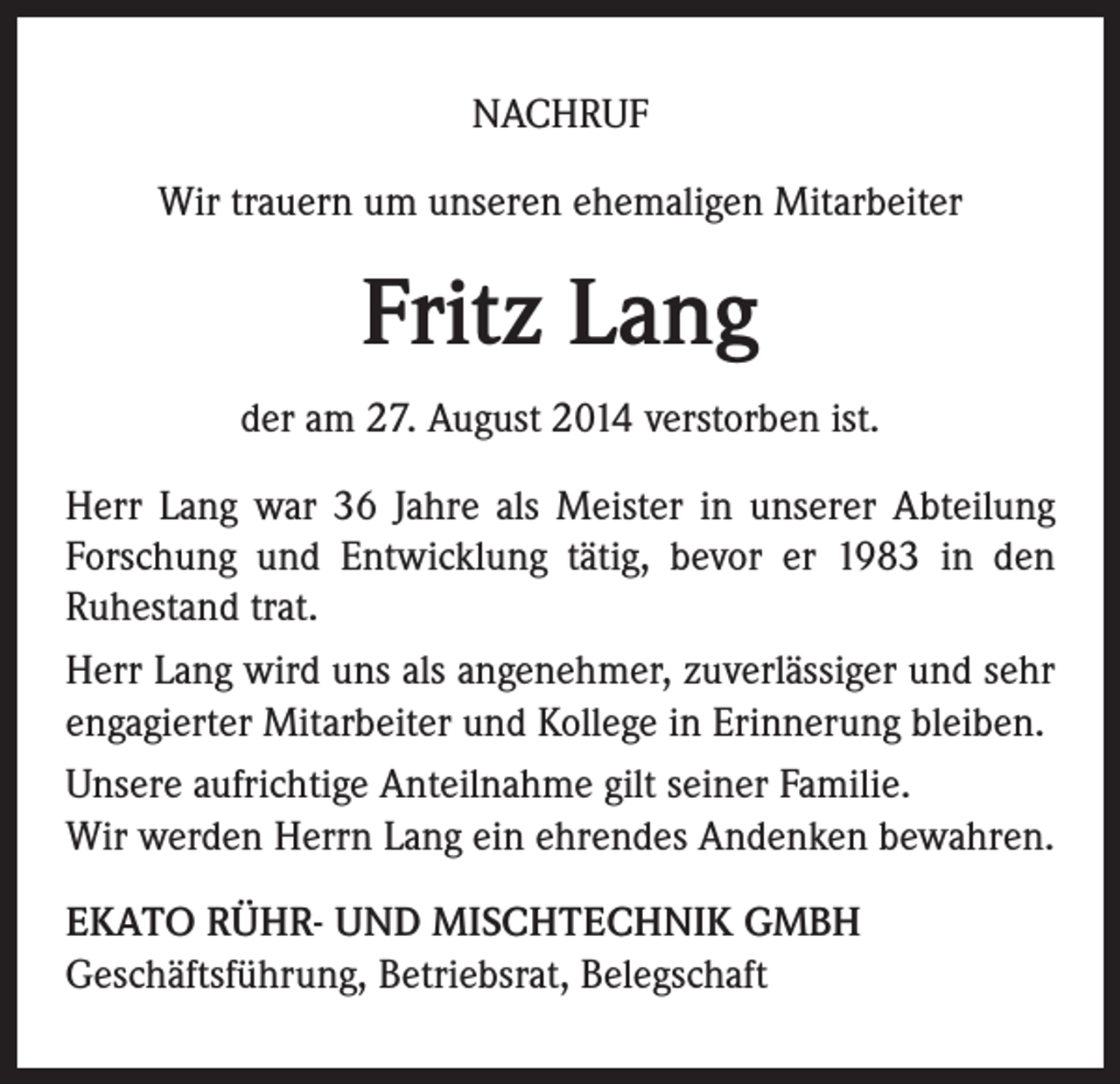 <p>NACHRUF<br />Wir trauern um unseren ehemaligen Mitarbeiter</p><p>Fritz Lang<br />der am 27. August 2014 verstorben ist.<br />Herr Lang war 36 Jahre als Meister in unserer Abteilung<br />Forschung und Entwicklung tätig, bevor er 1983 in den<br />Ruhestand trat.<br />Herr Lang wird uns als angenehmer, zuverlässiger und sehr<br />engagierter Mitarbeiter und Kollege in Erinnerung bleiben.<br />Unsere aufrichtige Anteilnahme gilt seiner Familie.<br />Wir werden Herrn Lang ein ehrendes Andenken bewahren.<br />EKATO RÜHR- UND MISCHTECHNIK GMBH<br />Geschäftsführung, Betriebsrat, Belegschaft</p>