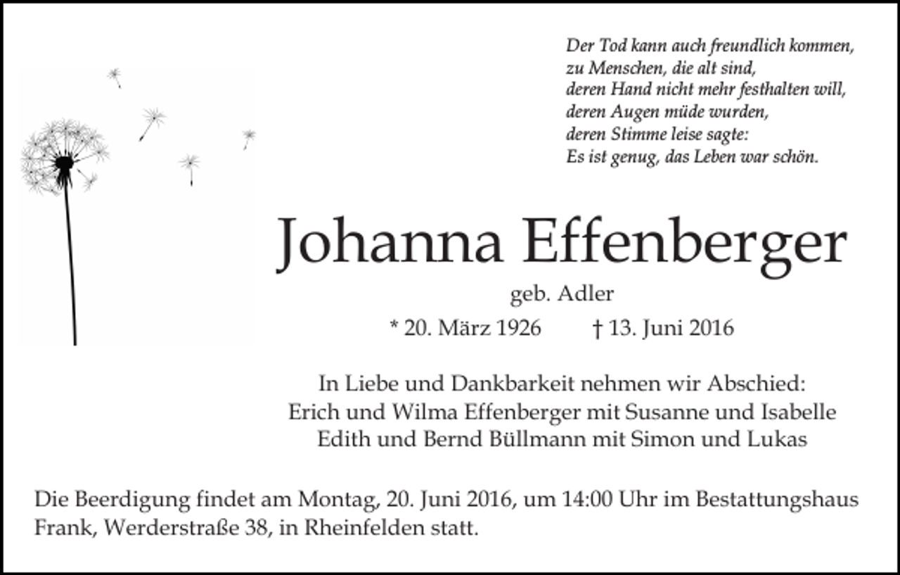 <p>Der Tod kann auch freundlich kommen,<br />zu Menschen, die alt sind,<br />deren Hand nicht mehr festhalten will,<br />deren Augen müde wurden,<br />deren Stimme leise sagte:<br />Es ist genug, das Leben war schön.</p><p>Johanna Effenberger<br />geb. Adler<br />* 20. März 1926</p><p>† 13. Juni 2016</p><p>In Liebe und Dankbarkeit nehmen wir Abschied:<br />Erich und Wilma Effenberger mit Susanne und Isabelle<br />Edith und Bernd Büllmann mit Simon und Lukas<br />Die Beerdigung findet am Montag, 20. Juni 2016, um 14:00 Uhr im Bestattungshaus<br />Frank, Werderstraße 38, in Rheinfelden statt.</p>