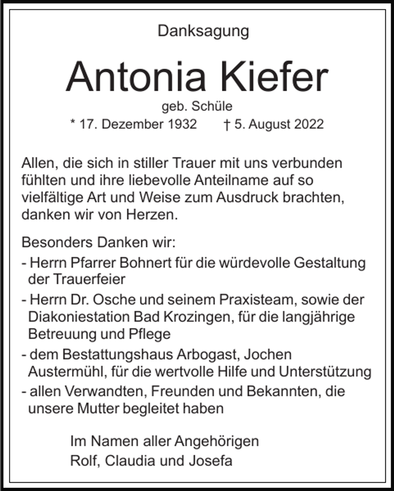 <p>Danksagung</p><p>Antonia Kiefer<br />geb. Schüle<br />* 17. Dezember 1932<br />† 5. August 2022</p><p>Allen, die sich in stiller Trauer mit uns verbunden<br />fühlten und ihre liebevolle Anteilname auf so<br />vielfältige Art und Weise zum Ausdruck brachten,<br />danken wir von Herzen.<br />Besonders Danken wir:<br />- Herrn Pfarrer Bohnert für die würdevolle Gestaltung<br />der Trauerfeier<br />- Herrn Dr. Osche und seinem Praxisteam, sowie der<br />Diakoniestation Bad Krozingen, für die langjährige<br />Betreuung und Pflege<br />- dem Bestattungshaus Arbogast, Jochen<br />Austermühl, für die wertvolle Hilfe und Unterstützung<br />- allen Verwandten, Freunden und Bekannten, die<br />unsere Mutter begleitet haben<br />Im Namen aller Angehörigen<br />Rolf, Claudia und Josefa</p>