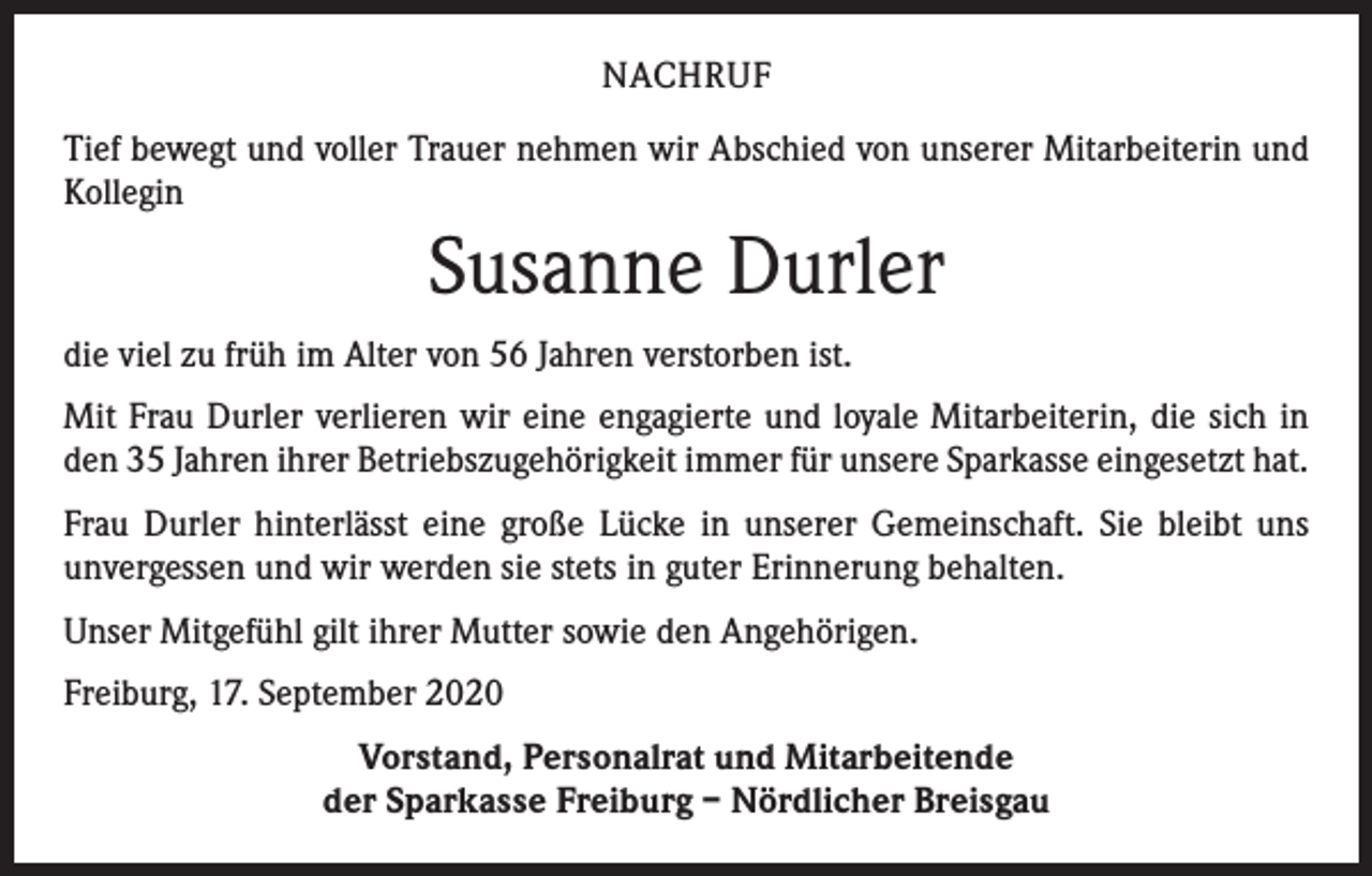 <p>NACHRUF<br />Tief bewegt und voller Trauer nehmen wir Abschied von unserer Mitarbeiterin und<br />Kollegin</p><p>Susanne Durler<br />die viel zu früh im Alter von 56 Jahren verstorben ist.<br />Mit Frau Durler verlieren wir eine engagierte und loyale Mitarbeiterin, die sich in<br />den 35 Jahren ihrer Betriebszugehörigkeit immer für unsere Sparkasse eingesetzt hat.<br />Frau Durler hinterlässt eine große Lücke in unserer Gemeinschaft. Sie bleibt uns<br />­unvergessen und wir werden sie stets in guter Erinnerung behalten.<br />Unser Mitgefühl gilt ihrer Mutter sowie den Angehörigen.<br />Freiburg, 17. September 2020<br />Vorstand, Personalrat und Mitarbeitende<br />der Sparkasse Freiburg – Nördlicher Breisgau</p>