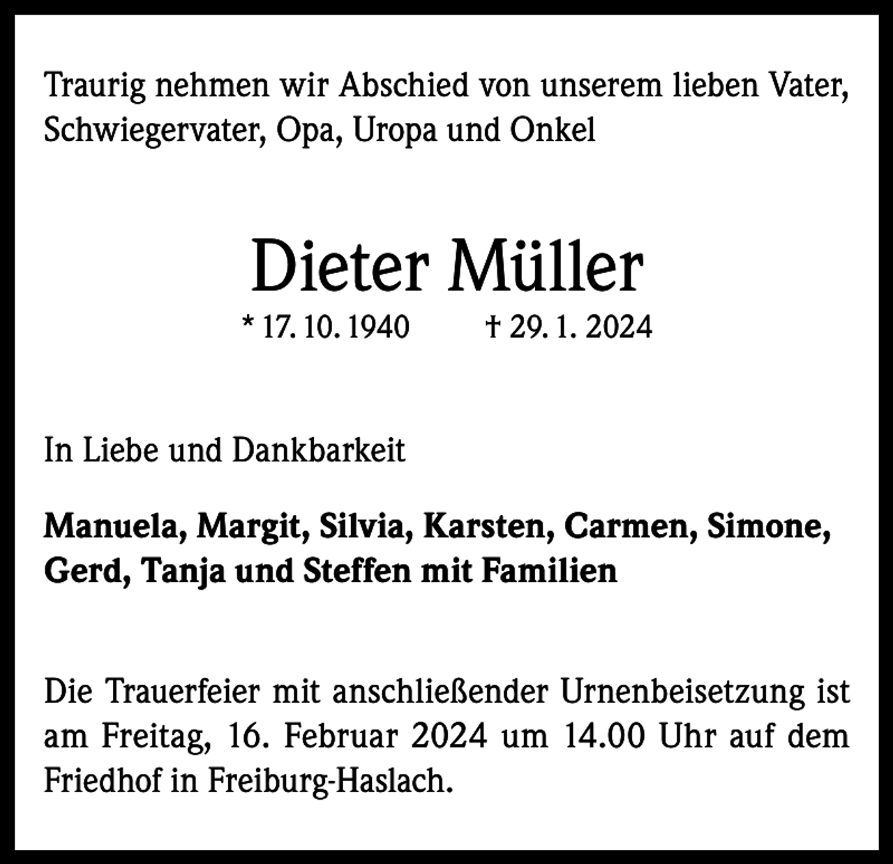 <p>Traurig nehmen wir Abschied von unserem lieben Vater,<br />Schwiegervater, Opa, Uropa und Onkel</p><p>Dieter Müller</p><p>* 17. 10. 1940</p><p>† 29. 1. 2024</p><p>In Liebe und Dankbarkeit<br />Manuela, Margit, Silvia, Karsten, Carmen, Simone,<br />Gerd, Tanja und Steffen mit Familien<br />Die Trauerfeier mit anschließender Urnenbeisetzung ist<br />am Freitag, 16. Februar 2024 um 14.00 Uhr auf dem<br />Friedhof in Freiburg-Haslach.</p>
