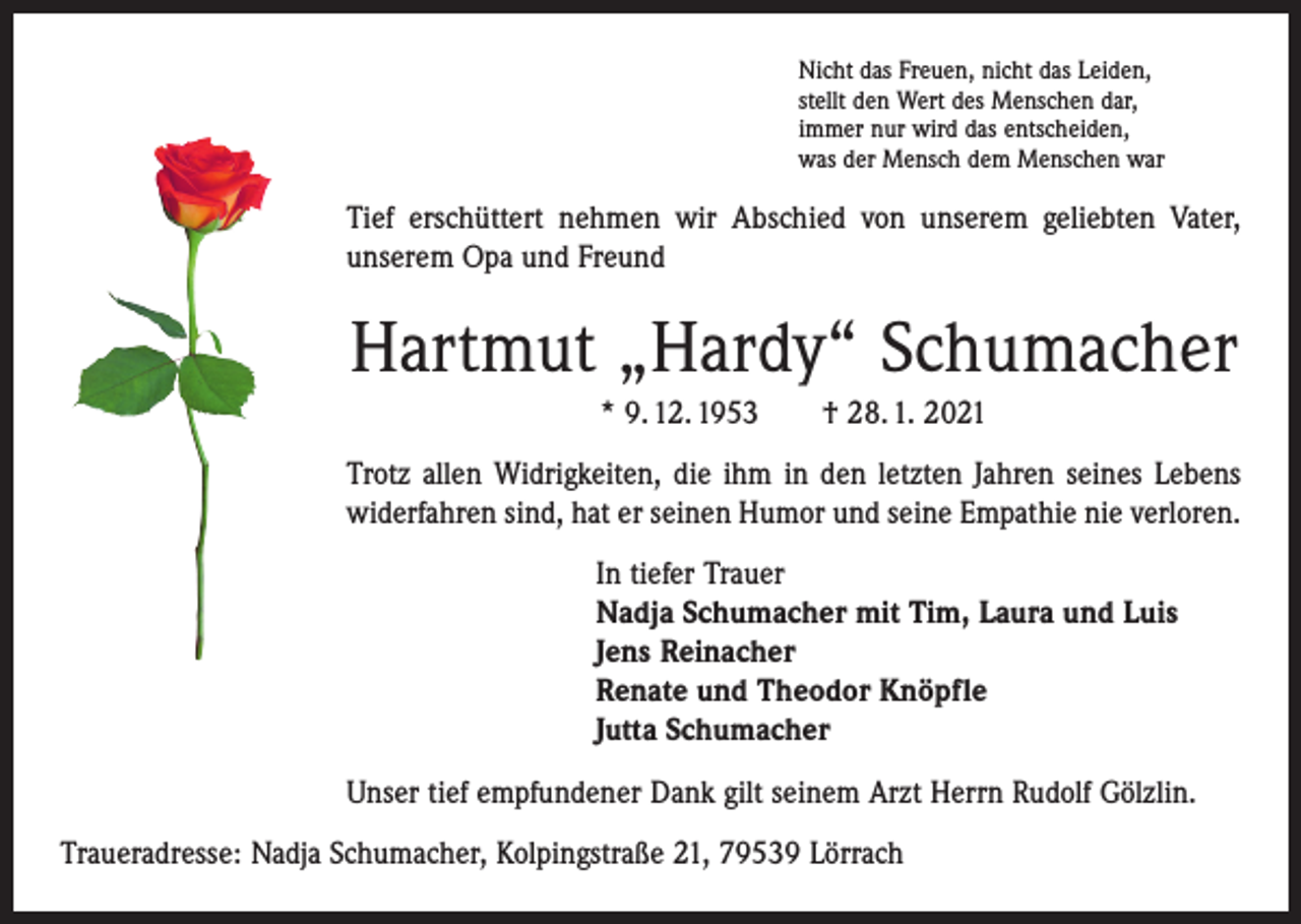 <p>Nicht das Freuen, nicht das Leiden,<br />stellt den Wert des Menschen dar,<br />immer nur wird das entscheiden,<br />was der Mensch dem Menschen war</p><p>Tief erschüttert nehmen wir Abschied von unserem geliebten Vater,<br />unserem Opa und Freund</p><p>Hartmut „Hardy“ Schumacher<br />* 9. 12. 1953 † 28. 1. 2021<br />Trotz allen Widrigkeiten, die ihm in den letzten Jahren seines Lebens<br />widerfahren sind, hat er seinen Humor und seine Empathie nie verloren.<br />In tiefer Trauer<br />Nadja Schumacher mit Tim, Laura und Luis<br />Jens Reinacher<br />Renate und Theodor Knöpfle<br />Jutta Schumacher<br />Unser tief empfundener Dank gilt seinem Arzt Herrn Rudolf Gölzlin.<br />Traueradresse: Nadja Schumacher, Kolpingstraße 21, 79539 Lörrach</p>