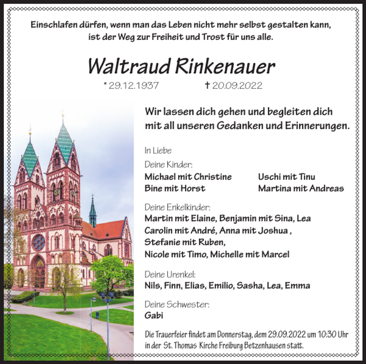 <p>Einschlafen dürfen, wenn man das Leben nicht mehr selbst gestalten kann,<br />ist der Weg zur Freiheit und Trost für uns alle.</p><p>Waltraud Rinkenauer<br />* 29.12.1937</p><p> 20.09.2022</p><p>Wir lassen dich gehen und begleiten dich<br />mit all unseren Gedanken und Erinnerungen.<br />In Liebe<br />Deine Kinder:<br />Michael mit Christine<br />Bine mit Horst</p><p>Uschi mit Tinu<br />Martina mit Andreas</p><p>Deine Enkelkinder:<br />Martin mit Elaine, Benjamin mit Sina, Lea<br />Carolin mit André, Anna mit Joshua ,<br />Stefanie mit Ruben,<br />Nicole mit Timo, Michelle mit Marcel<br />Deine Urenkel:<br />Nils, Finn, Elias, Emilio, Sasha, Lea, Emma<br />Deine Schwester:<br />Gabi<br />Die Trauerfeier findet am Donnerstag, dem 29.09.2022 um 10:30 Uhr<br />in der St. Thomas Kirche Freiburg Betzenhausen statt.</p>