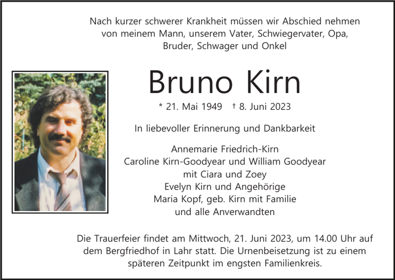 <p>Nach kurzer schwerer Krankheit müssen wir Abschied nehmen<br />von meinem Mann, unserem Vater, Schwiegervater, Opa,<br />Bruder, Schwager und Onkel</p><p>Bruno Kirn<br />* 21. Mai 1949</p><p>† 8. Juni 2023</p><p>In liebevoller Erinnerung und Dankbarkeit<br />Annemarie Friedrich-Kirn<br />Caroline Kirn-Goodyear und William Goodyear<br />mit Ciara und Zoey<br />Evelyn Kirn und Angehörige<br />Maria Kopf, geb. Kirn mit Familie<br />und alle Anverwandten<br />Die Trauerfeier findet am Mittwoch, 21. Juni 2023, um 14.00 Uhr auf<br />dem Bergfriedhof in Lahr statt. Die Urnenbeisetzung ist zu einem<br />späteren Zeitpunkt im engsten Familienkreis.</p>