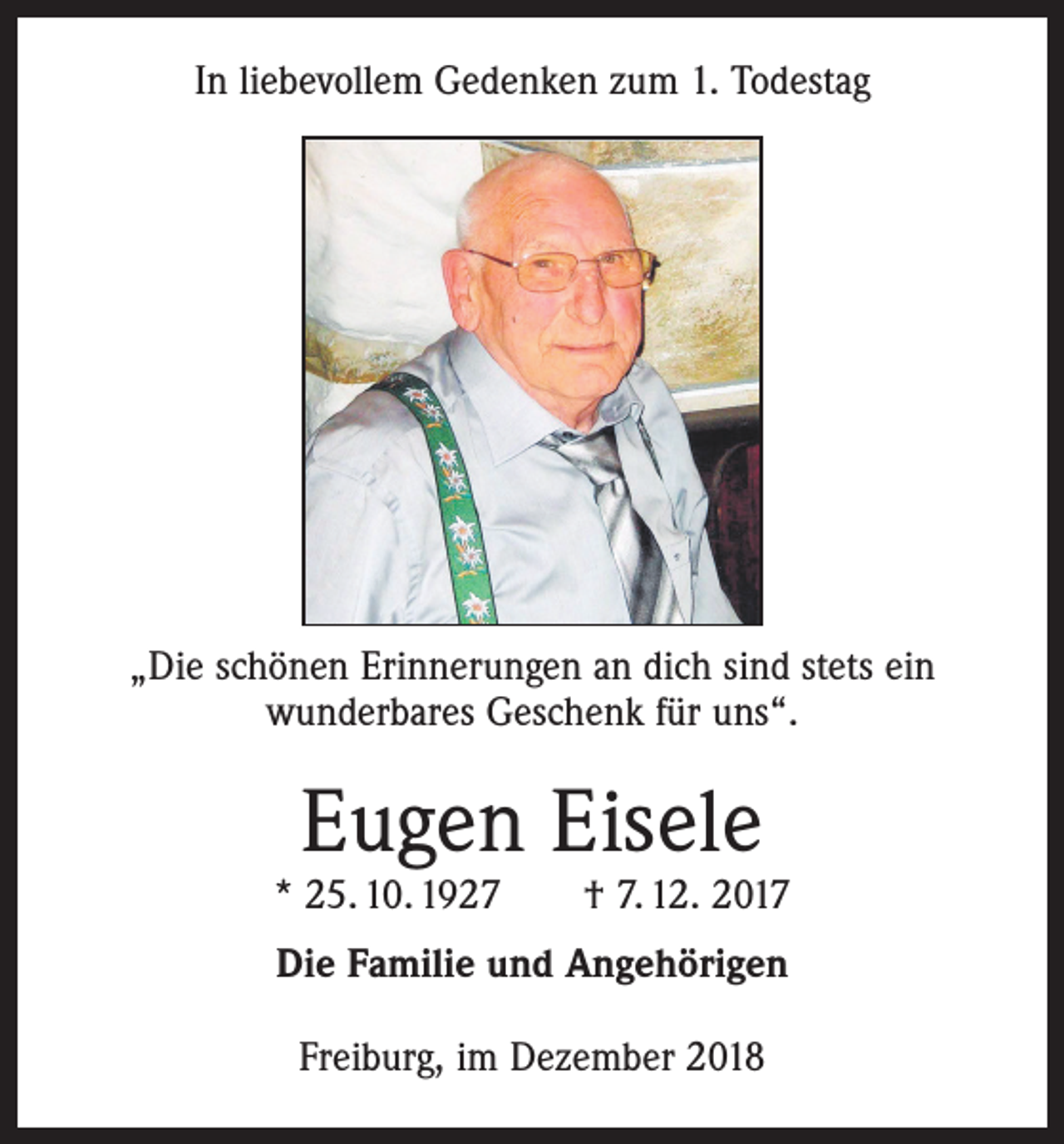 <p>In liebevollem Gedenken zum 1. Todestag</p><p>„Die schönen Erinnerungen an dich sind stets ein<br />wunderbares Geschenk für uns“.</p><p>Eugen Eisele</p><p>* 25. 10. 1927 † 7. 12. 2017<br />Die Familie und Angehörigen<br />Freiburg, im Dezember 2018</p>