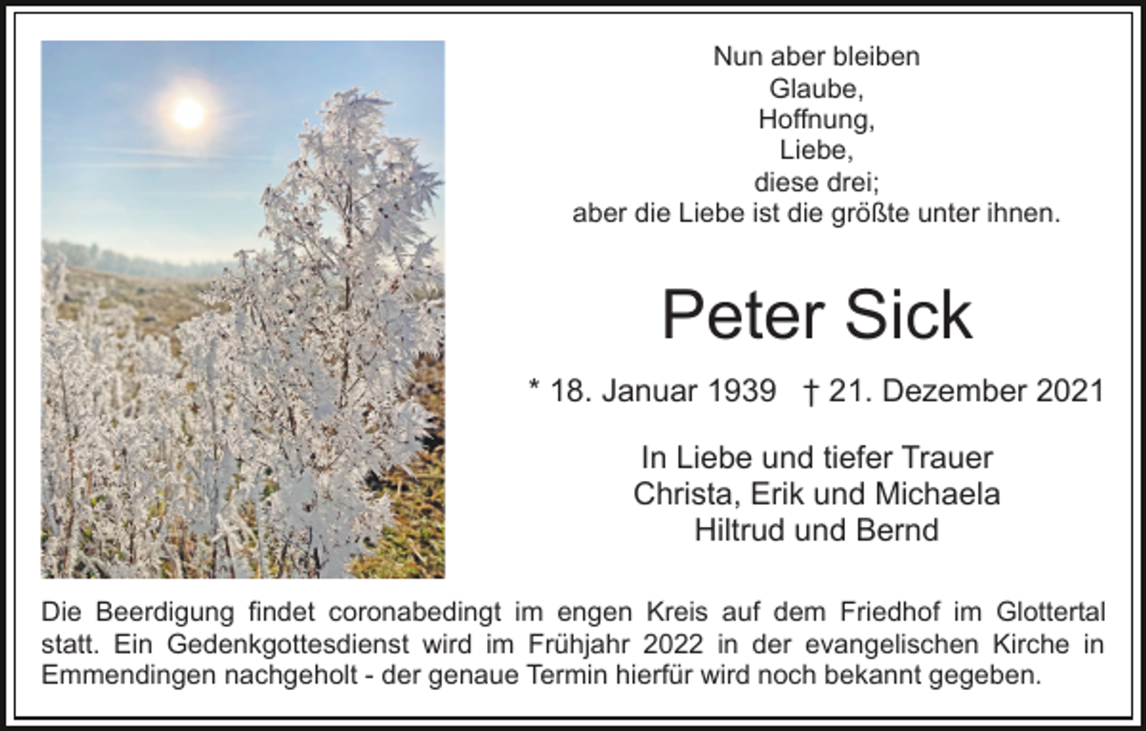 <p>Nun aber bleiben<br />Glaube,<br />Hoffnung,<br />Liebe,<br />diese drei;<br />aber die Liebe ist die größte unter ihnen.</p><p>Peter Sick<br />* 18. Januar 1939 † 21. Dezember 2021<br />In Liebe und tiefer Trauer<br />Christa, Erik und Michaela<br />Hiltrud und Bernd<br />Die Beerdigung findet coronabedingt im engen Kreis auf dem Friedhof im Glottertal<br />statt. Ein Gedenkgottesdienst wird im Frühjahr 2022 in der evangelischen Kirche in<br />Emmendingen nachgeholt - der genaue Termin hierfür wird noch bekannt gegeben.</p>