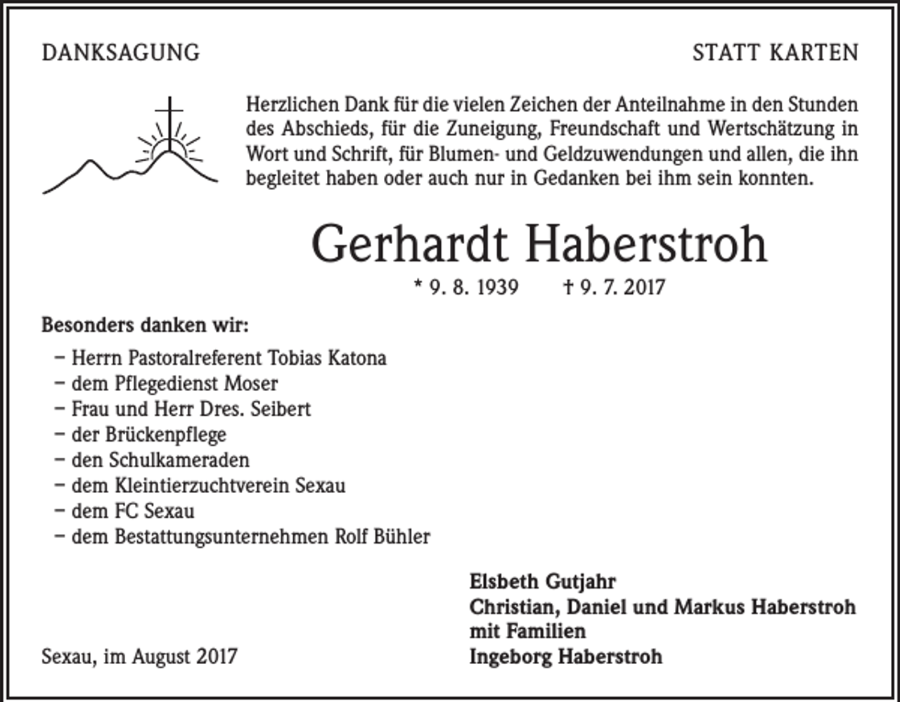 <p>DANKSAGUNG</p><p>STATT KARTEN<br />Herzlichen Dank für die vielen Zeichen der Anteilnahme in den Stunden<br />des Abschieds, für die Zuneigung, Freundschaft und Wertschätzung in<br />Wort und Schrift, für Blumen- und Geldzuwendungen und allen, die ihn<br />begleitet haben oder auch nur in Gedanken bei ihm sein konnten.</p><p>Gerhardt Haberstroh<br />* 9. 8. 1939 † 9. 7. 2017</p><p>Besonders danken wir:<br />– Herrn Pastoralreferent Tobias Katona<br />– dem Pflegedienst Moser<br />– Frau und Herr Dres. Seibert<br />– der Brückenpflege<br />– den Schulkameraden<br />– dem Kleintierzuchtverein Sexau<br />– dem FC Sexau<br />– dem Bestattungsunternehmen Rolf Bühler</p><p>Sexau, im August 2017</p><p>Elsbeth Gutjahr<br />Christian, Daniel und Markus Haberstroh<br />mit Familien<br />Ingeborg Haberstroh</p>