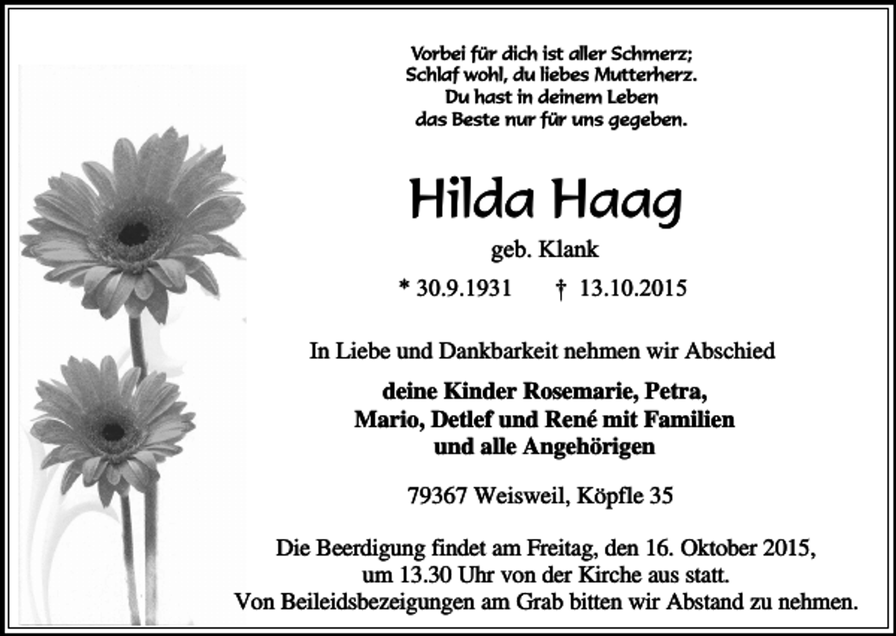 <p>Vorbei für dich ist aller Schmerz;<br />Schlaf wohl, du liebes Mutterherz.<br />Du hast in deinem Leben<br />das Beste nur für uns gegeben.</p><p>Hilda Haag<br />geb. Klank</p><p>* 30.9.1931</p><p>† 13.10.2015</p><p>In Liebe und Dankbarkeit nehmen wir Abschied<br />deine Kinder Rosemarie, Petra,<br />Mario, Detlef und René mit Familien<br />und alle Angehörigen<br />79367 Weisweil, Köpfle 35<br />Die Beerdigung findet am Freitag, den 16. Oktober 2015,<br />um 13.30 Uhr von der Kirche aus statt.<br />Von Beileidsbezeigungen am Grab bitten wir Abstand zu nehmen.</p>