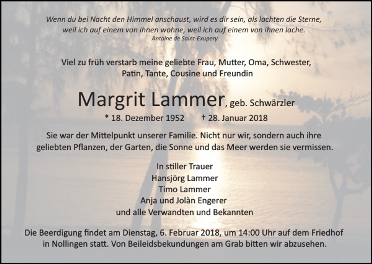 <p>WWenn<br />e n n d du<br />u b bei<br />ei NNacht<br />a c ht d den<br />e n HHimmel<br />i m m el anschaust,<br />a ns c h a ust, wird<br />wir d es<br />es dir<br />dir sein,<br />s ei n, als<br />als llachten<br />a c ht e n die<br />di e Sterne,<br />St er n e,<br />einem<br />wweil<br />eil i cich<br />h aauf<br />uf eieinem<br />n e m vvon<br />o n i ihnen<br />h n e n wohne,<br />w o h n e, weil<br />w eil iich<br />c h auf<br />a uf ei<br />n e m vvon<br />o n iihnen<br />h n e n llache.<br />a c h e.<br />Antoine<br />A nt oi n e dde<br />e SSaint­Exupery<br />ai nt­ E x u p er y</p><p>Viel<br />Frau,<br />Vi<br />el zzu<br />u frfrüh<br />ü h vverstarb<br />erst ar b meine<br />m ei n e ggeliebte<br />eli e bt e Fr<br />a u, Mu�er,<br />M u � er, Oma,<br />O m a, S Schwester,<br />c h w est er,<br />Pa�n,<br />P a � n, TTante,<br />a nt e, Cousine<br />C o usi n e uund<br />n d Freundin<br />Fr e u n di n</p><p>MMargrit<br />ar grit L Lammer<br />a m m er ,, geb.<br />g e b. Schwärzler<br />S c h w ärzl er<br />1 8. Dezember<br />D ez e m b er 11<br />** 18.</p><p>2 8. Januar<br />J a n u ar<br />†† 28.</p><p>Si<br />w ar der<br />d er Mi�elpunkt<br />Mi � el p u n kt unserer<br />u ns er er FFamilie.<br />a mili e. Nicht<br />Ni c ht nnur<br />ur wir,<br />o n d er n aauch<br />u c h i ihre<br />hr e<br />Siee war<br />wir,ssondern<br />g eli e bt e n Pﬂanzen,<br />P ﬂ a nz e n, der<br />d er Garten,<br />G art e n, die<br />di e SSonne<br />o n n e und<br />u n d das<br />d as Meer<br />M e er werden<br />w er d e n sie<br />si e vermissen.<br />v er miss e n.<br />geliebten<br />In<br />I n s�ller<br />s �ll er Trauer<br />Tr a u er<br />H a nsj ör g LLammer<br />a m m er<br />Hansjörg<br />Timo<br />Ti<br />m o LLammer<br />a m m er<br />A nj a uund<br />n d JJolàn<br />ol à n EEngerer<br />n g er er<br />Anja<br />u n d all<br />e Verwandten<br />V er w a n dt e n uund<br />n d Bekannten<br />B e k a n nt e n<br />und<br />alle<br />Die<br />Di<br />e BBeerdigung<br />e er di g u n g ﬁﬁndet<br />n d et aam<br />m Dienstag,<br />Di e nst a g, 6.6. Februar<br />F e br u ar 2018,<br />2 0 18, um<br />u m 114:00<br />4: Uhr<br />U hr aauf<br />uf dem<br />d e m Friedhof<br />Fri e d h of<br />iinn Nollingen<br />N olli n g e n sta�.<br />st a �. Von<br />V o n Beileidsbekundungen<br />B eil ei ds b e k u n d u n g e n am<br />a m Grab<br />Gr a b bi�en<br />bi � e n wir<br />wir abzusehen.<br />a bz us e h e n.</p>