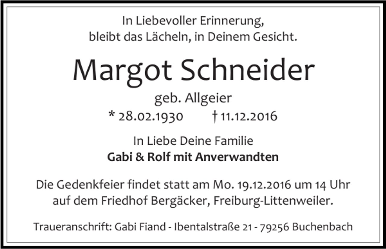 <p>In Liebevoller Erinnerung,<br />bleibt das Lächeln, in Deinem Gesicht.</p><p>Margot Schneider<br />geb. Allgeier<br />* 28.02.1930<br />† 11.12.2016<br />In Liebe Deine Familie<br />Gabi &amp; Rolf mit Anverwandten<br />Die Gedenkfeier findet statt am Mo. 19.12.2016 um 14 Uhr<br />auf dem Friedhof Bergäcker, Freiburg-Littenweiler.<br />Traueranschrift: Gabi Fiand - Ibentalstraße 21 - 79256 Buchenbach</p>