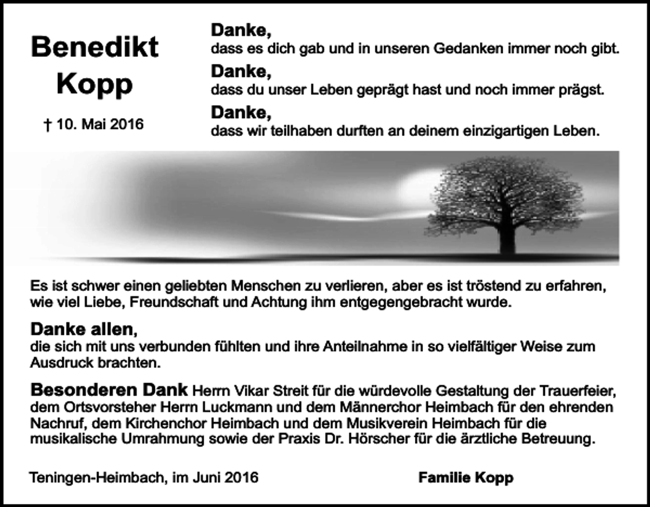 <p>Benedikt<br />Kopp<br />† 10. Mai 2016</p><p>Danke,</p><p>dass es dich gab und in unseren Gedanken immer noch gibt.</p><p>Danke,</p><p>dass du unser Leben geprägt hast und noch immer prägst.</p><p>Danke,</p><p>dass wir teilhaben durften an deinem einzigartigen Leben.</p><p>Es ist schwer einen geliebten Menschen zu verlieren, aber es ist tröstend zu erfahren,<br />wie viel Liebe, Freundschaft und Achtung ihm entgegengebracht wurde.</p><p>Danke allen,</p><p>die sich mit uns verbunden fühlten und ihre Anteilnahme in so vielfältiger Weise zum<br />Ausdruck brachten.</p><p>Besonderen Dank Herrn Vikar Streit für die würdevolle Gestaltung der Trauerfeier,<br />dem Ortsvorsteher Herrn Luckmann und dem Männerchor Heimbach für den ehrenden<br />Nachruf, dem Kirchenchor Heimbach und dem Musikverein Heimbach für die<br />musikalische Umrahmung sowie der Praxis Dr. Hörscher für die ärztliche Betreuung.</p><p>Teningen-Heimbach, im Juni 2016</p><p>Familie Kopp</p>