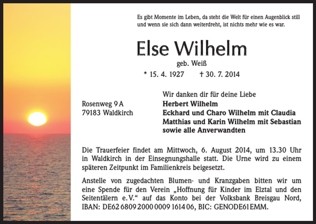 <p>Es gibt Momente im Leben, da steht die Welt für einen Augenblick still<br />und wenn sie sich dann weiterdreht, ist nichts mehr wie es war.</p><p>Else Wilhelm<br />geb. Weiß<br />* 15. 4. 1927 † 30. 7. 2014</p><p>Wir danken dir für deine Liebe<br />Rosenweg 9 A<br />Herbert Wilhelm<br />79183 Waldkirch Eckhard und Charo Wilhelm mit Claudia<br />Matthias und Karin Wilhelm mit Sebastian<br />sowie alle Anverwandten<br />Die Trauerfeier findet am Mittwoch, 6. August 2014, um 13.30 Uhr<br />in Waldkirch in der Einsegnungshalle statt. Die Urne wird zu einem<br />­späteren Zeitpunkt im Familienkreis beigesetzt.<br />Anstelle von zugedachten Blumen- und Kranzgaben bitten wir um<br />eine Spende für den Verein „Hoffnung für Kinder im Elztal und den<br />­Seiten­tälern e. V.“ auf das Konto bei der Volksbank Breisgau Nord,<br />IBAN: DE62 6809 29 1614 06, BIC: GENODE61EMM.</p>