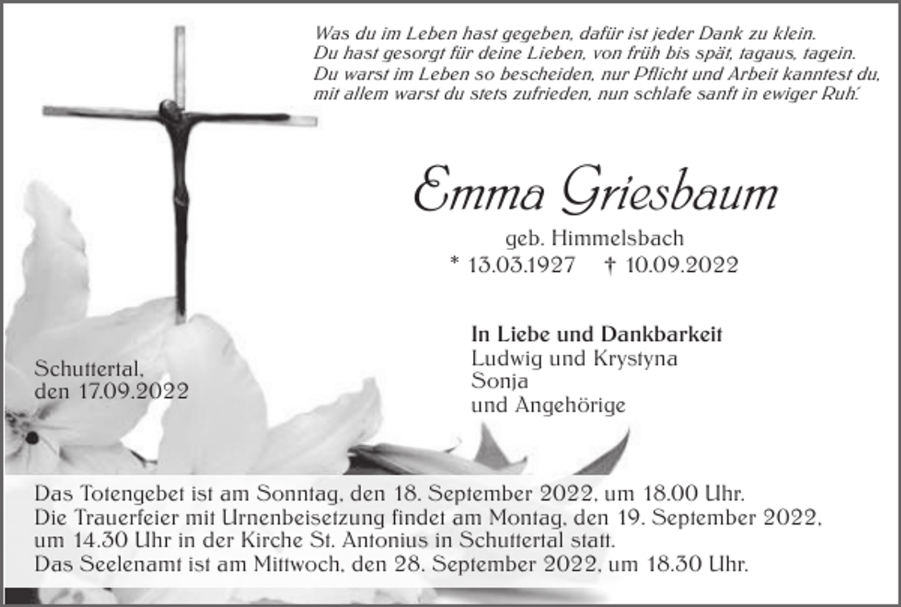 <p>Was du im Leben hast gegeben, dafür ist jeder Dank zu klein.<br />Du hast gesorgt für deine Lieben, von früh bis spät, tagaus, tagein.<br />Du warst im Leben so bescheiden, nur Pflicht und Arbeit kanntest du,<br />mit allem warst du stets zufrieden, nun schlafe sanft in ewiger Ruh´.</p><p>Emma Griesbaum<br />geb. Himmelsbach<br />* 13.03.1927 † 10.09.2022</p><p>Schuttertal,<br />den 17.09.2022</p><p>In Liebe und Dankbarkeit<br />Ludwig und Krystyna<br />Sonja<br />und Angehörige</p><p>Das Totengebet ist am Sonntag, den 18. September 2022, um 18.00 Uhr.<br />Die Trauerfeier mit Urnenbeisetzung findet am Montag, den 19. September 2022,<br />um 14.30 Uhr in der Kirche St. Antonius in Schuttertal statt.<br />Das Seelenamt ist am Mittwoch, den 28. September 2022, um 18.30 Uhr.</p>