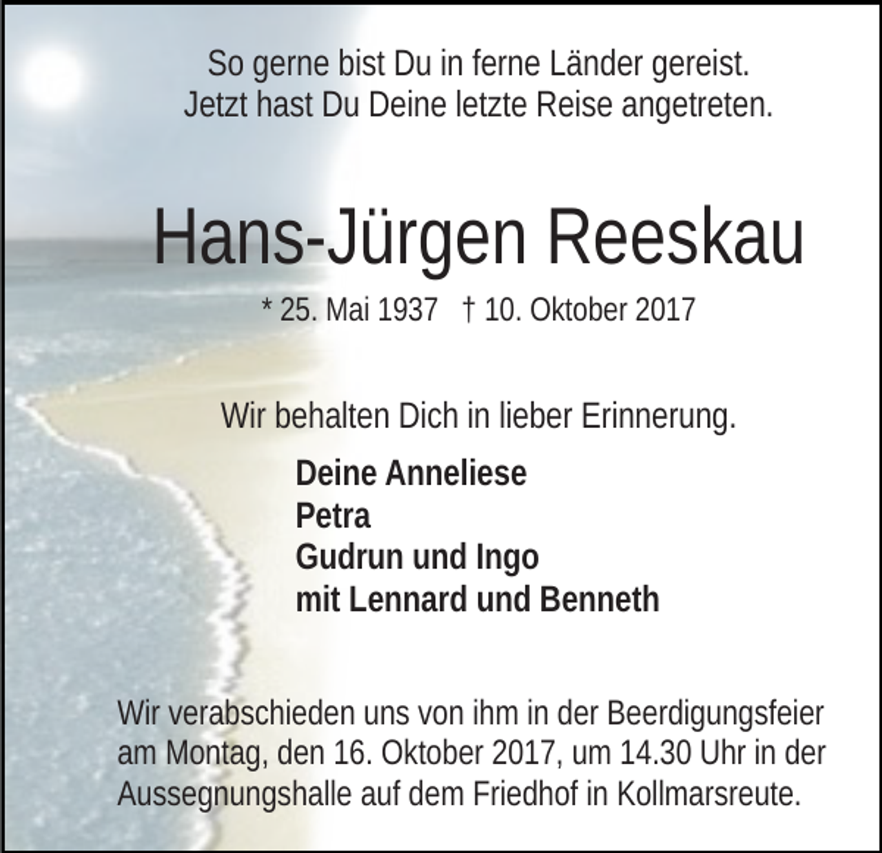 <p>SSo<br />o ggerne<br />er n e bibist<br />st Du<br />D u i in<br />n fferne<br />er n e LLänder<br />ä n d er ggereist.<br />er ei st.<br />J et zt hast<br />h a st Du<br />D u Deine<br />D ei n e lletzte<br />et zt e Reise<br />R ei s e aangetreten.<br />n g etr et e n.<br />Jetzt</p><p>HHans-Jürgen<br />a n s- J ür g e n RReeskau<br />e esk a u<br />* 25.<br />2 5. Mai<br />M ai 1937<br />1 9 3 7 †† 10.<br />1 0. Oktober<br />O kt o ber 22</p><p>Wir<br />e h alt e n DiDich<br />c h i ninli lieber<br />e b er EErinnerung.<br />ri n n er u n g.<br />Wirbbehalten<br />D ei n e AAnneliese<br />Deine<br />n n eli e s e<br />PPetra<br />etr a<br />GGudrun<br />u dr u n uund<br />n d I Ingo<br />ngo<br />mitLLennard<br />mit<br />e n n ar d uund<br />n d BBenneth<br />e n n et h<br />Wirv verabschieden<br />Wir<br />er a b s c hi e d e n uuns<br />n s v von<br />o n ihm<br />i h m iinn der<br />d er Beerdigungsfeier<br />B e er di g u n g sf ei er<br />am<br />a m Montag,<br />M o nt a g, dden<br />e n 116.<br />6. Oktober<br />O kt o b e r 2017,<br />2 0 1 7, um<br />u m 14.30<br />1 4. 3 0 Uhr<br />U hr iinn der<br />d er<br />Aussegnungshalle<br />A u s s e g n u n g s h all e aauf<br />uf ddem<br />e m Friedhof<br />Fri e d h of iin<br />n Kollmarsreute.<br />K oll m ar sr e ut e.</p>