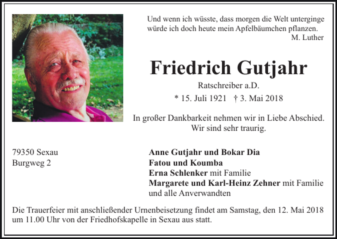 <p>Und wenn ich wüsste, dass morgen die Welt unterginge<br />würde ich doch heute mein Apfelbäumchen pflanzen.<br />M. Luther</p><p>Friedrich Gutjahr<br />Ratschreiber a.D.<br />* 15. Juli 1921 † 3. Mai 2018</p><p>In großer Dankbarkeit nehmen wir in Liebe Abschied.<br />Wir sind sehr traurig.<br />79350 Sexau<br />Burgweg 2</p><p>Anne Gutjahr und Bokar Dia<br />Fatou und Koumba<br />Erna Schlenker mit Familie<br />Margarete und Karl-Heinz Zehner mit Familie<br />und alle Anverwandten</p><p>Die Trauerfeier mit anschließender Urnenbeisetzung findet am Samstag, den 12. Mai 2018<br />um 11.00 Uhr von der Friedhofskapelle in Sexau aus statt.</p>