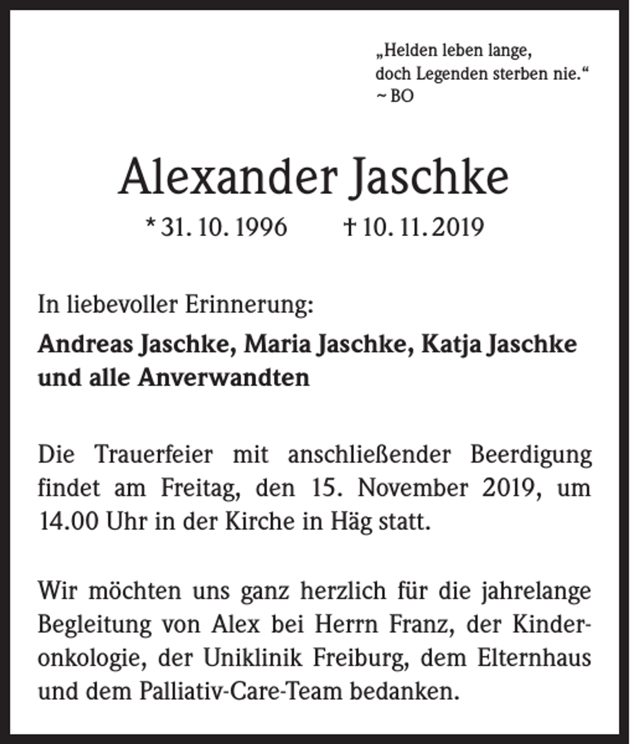 <p>„Helden leben lange,<br />doch Legenden sterben nie.“<br />~ BO</p><p>Alexander Jaschke<br />* 31. 10. 1996</p><p>† 10. 11. 2019</p><p>In liebevoller Erinnerung:<br />Andreas Jaschke, Maria Jaschke, Katja Jaschke<br />und alle Anverwandten<br />Die Trauerfeier mit anschließender Beerdigung<br />­findet am Freitag, den 15. November 2019, um<br />14.00 Uhr in der Kirche in Häg statt.<br />Wir möchten uns ganz herzlich für die jahrelange<br />Begleitung von Alex bei Herrn Franz, der Kinderonkologie, der Uniklinik Freiburg, dem Elternhaus<br />und dem Palliativ-Care-Team bedanken.</p>