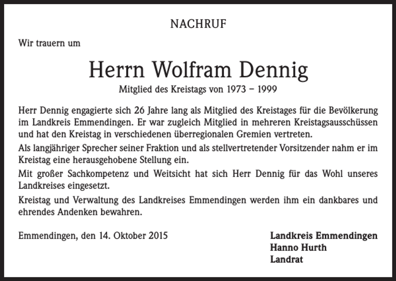 <p>NACHRUF<br />Wir trauern um</p><p>Herrn Wolfram Dennig<br />Mitglied des Kreistags von 1973 – 1999<br />Herr Dennig engagierte sich 26 Jahre lang als Mitglied des Kreistages für die Bevölkerung<br />im Landkreis Emmendingen. Er war zugleich Mitglied in mehreren Kreistagsausschüssen<br />und hat den Kreistag in verschiedenen überregionalen Gremien vertreten.<br />Als langjähriger Sprecher seiner Fraktion und als stellvertretender Vorsitzender nahm er im<br />Kreistag eine herausgehobene Stellung ein.<br />Mit großer Sachkompetenz und Weitsicht hat sich Herr Dennig für das Wohl unseres<br />­Landkreises eingesetzt.<br />Kreistag und Verwaltung des Landkreises Emmendingen werden ihm ein dankbares und<br />ehrendes Andenken bewahren.<br />Emmendingen, den 14. Oktober 2015 Landkreis Emmendingen<br />Hanno Hurth<br />Landrat</p>