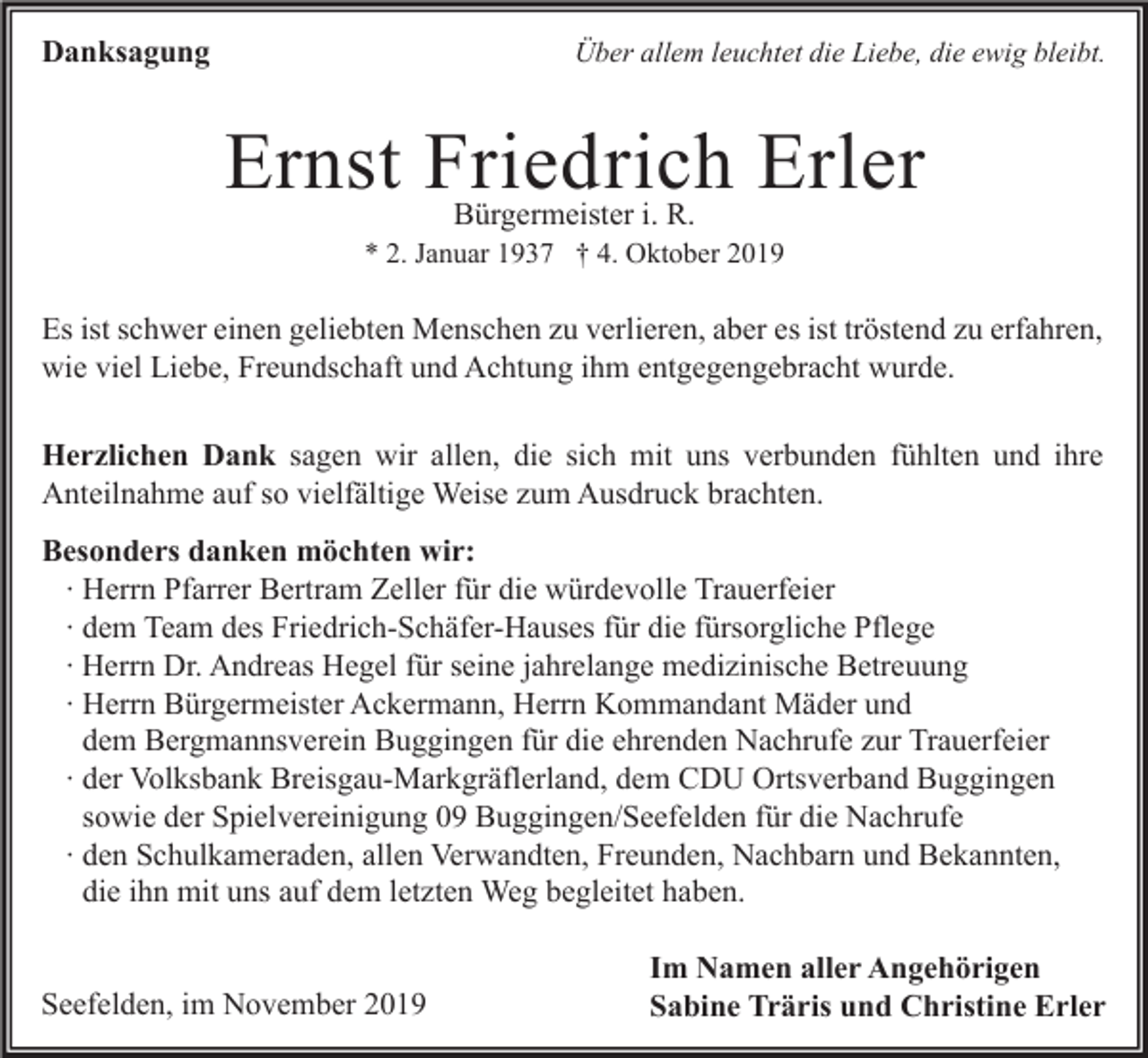 <p>Danksagung</p><p>Über allem leuchtet die Liebe, die ewig bleibt.</p><p>Ernst Friedrich Erler<br />Bürgermeister i. R.</p><p>* 2. Januar 1937 † 4. Oktober 2019</p><p>Es ist schwer einen geliebten Menschen zu verlieren, aber es ist tröstend zu erfahren,<br />wie viel Liebe, Freundschaft und Achtung ihm entgegengebracht wurde.<br />Herzlichen Dank sagen wir allen, die sich mit uns verbunden fühlten und ihre<br />Anteilnahme auf so vielfältige Weise zum Ausdruck brachten.<br />Besonders danken möchten wir:<br />∙ Herrn Pfarrer Bertram Zeller für die würdevolle Trauerfeier<br />∙ dem Team des Friedrich-Schäfer-Hauses für die fürsorgliche Pflege<br />∙ Herrn Dr. Andreas Hegel für seine jahrelange medizinische Betreuung<br />∙ Herrn Bürgermeister Ackermann, Herrn Kommandant Mäder und<br />dem Bergmannsverein Buggingen für die ehrenden Nachrufe zur Trauerfeier<br />∙ der Volksbank Breisgau-Markgräflerland, dem CDU Ortsverband Buggingen<br />sowie der Spielvereinigung 09 Buggingen/Seefelden für die Nachrufe<br />∙ den Schulkameraden, allen Verwandten, Freunden, Nachbarn und Bekannten,<br />die ihn mit uns auf dem letzten Weg begleitet haben.<br />Seefelden, im November 2019</p><p>Im Namen aller Angehörigen<br />Sabine Träris und Christine Erler</p>