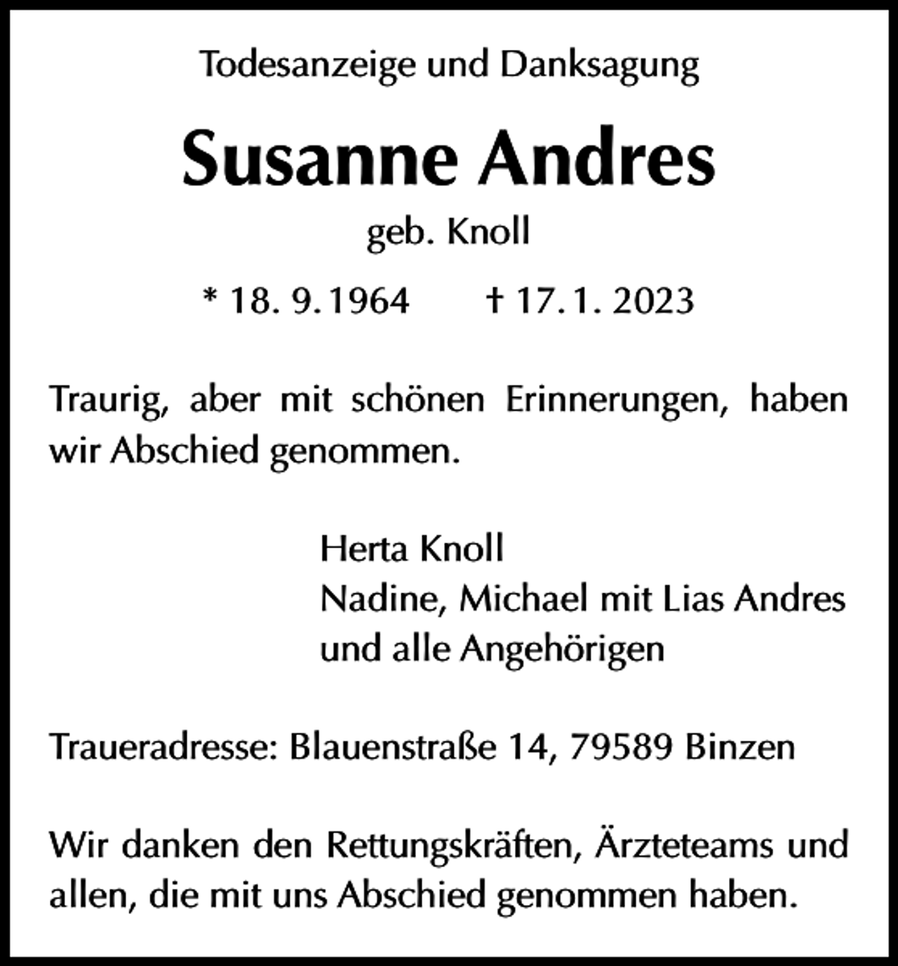 <p>Todesanzeige und Danksagung</p><p>Susanne Andres<br />geb. Knoll<br />* 18. 9. 1964 † 17. 1. 2023<br />Traurig, aber mit schönen Erinnerungen, haben<br />wir Abschied genommen.<br />Herta Knoll<br />Nadine, Michael mit Lias Andres<br />und alle Angehörigen<br />Traueradresse: Blauenstraße 14, 79589 Binzen<br />Wir danken den Rettungskräften, Ärzteteams und<br />allen, die mit uns Abschied genommen haben.</p>