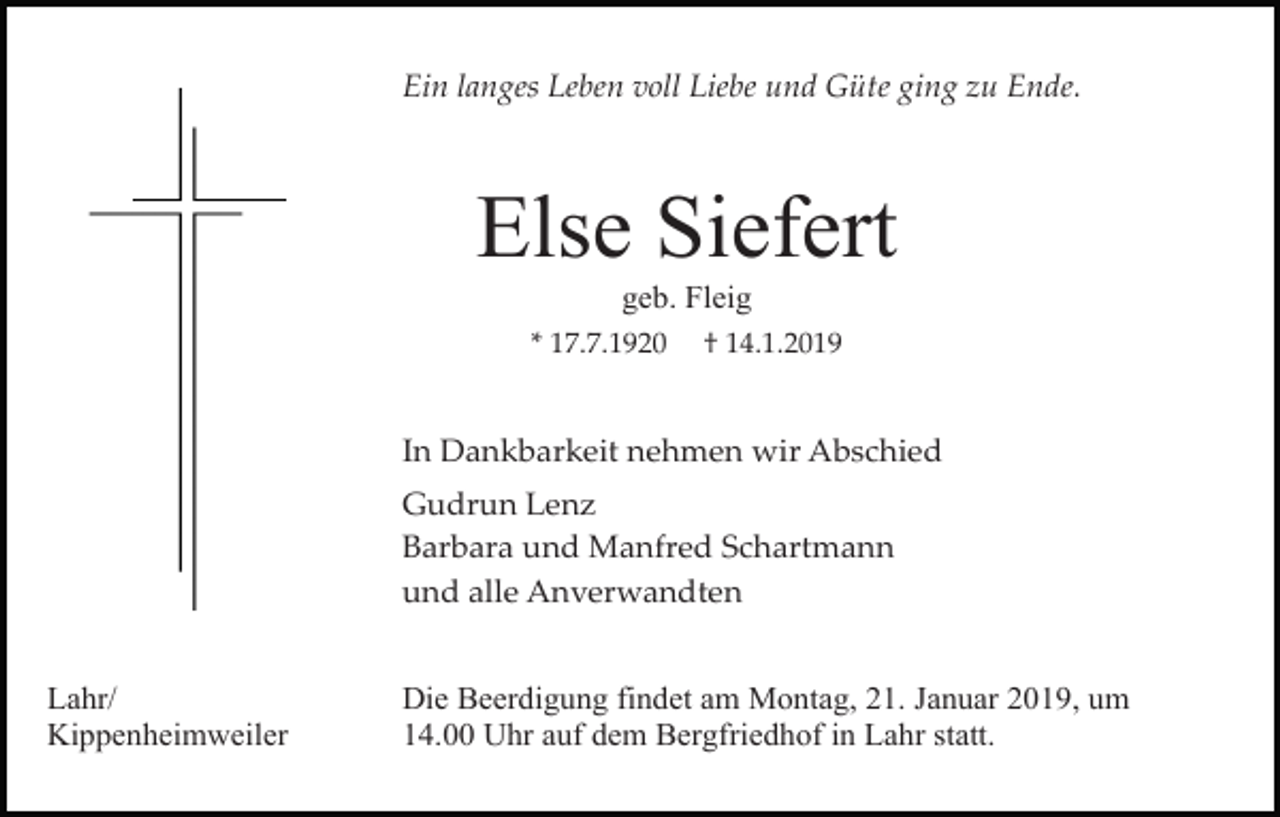 <p>Ein langes Leben voll Liebe und Güte ging zu Ende.</p><p>Else Siefert<br />geb. Fleig<br />* 17.7.1920</p><p>† 14.1.2019</p><p>In Dankbarkeit nehmen wir Abschied<br />Gudrun Lenz<br />Barbara und Manfred Schartmann<br />und alle Anverwandten</p><p>Lahr/<br />Kippenheimweiler</p><p>Die Beerdigung findet am Montag, 21. Januar 2019, um<br />14.00 Uhr auf dem Bergfriedhof in Lahr statt.</p>