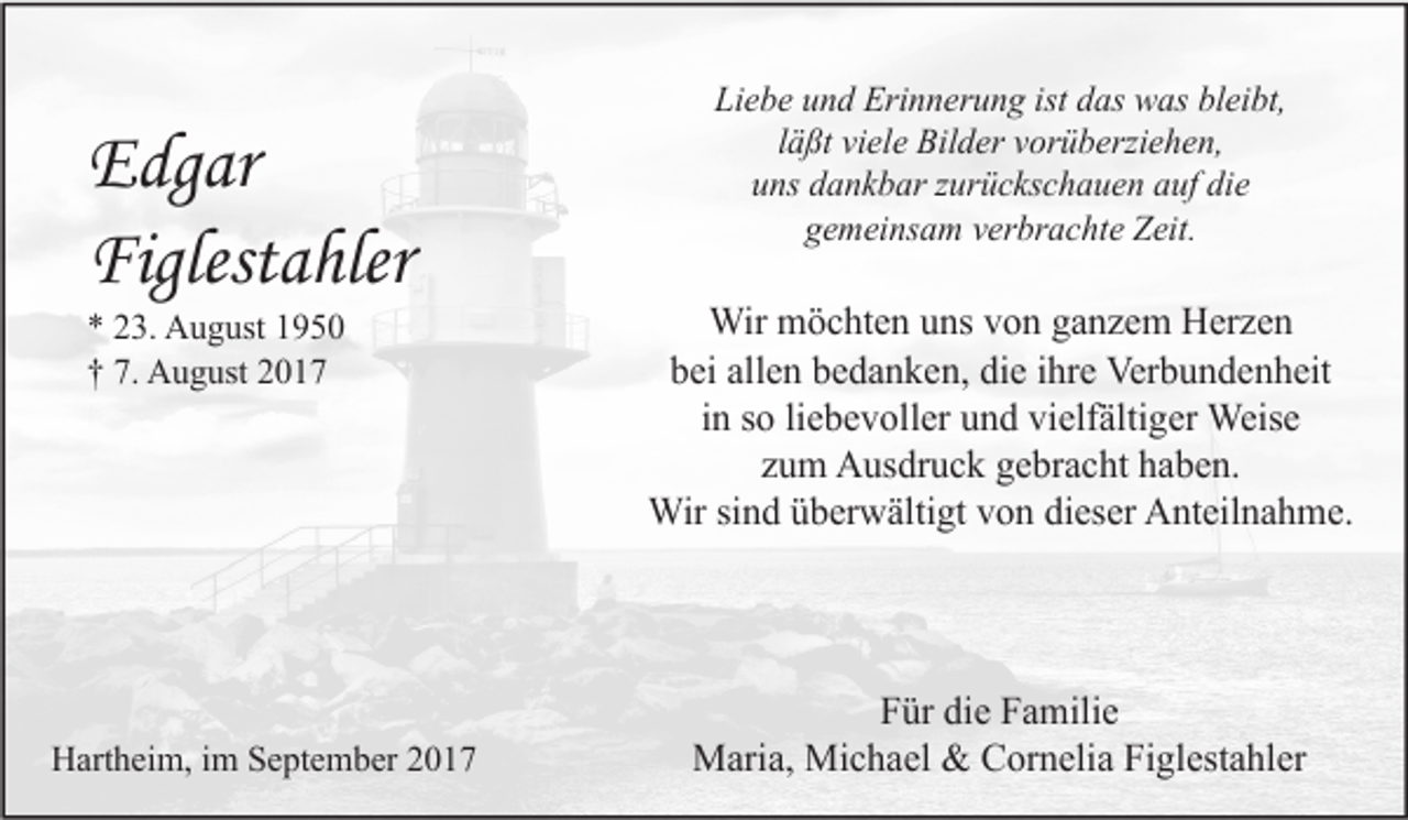 <p>Edgar<br />Figlestahler<br />* 23. August 1950<br />† 7. August 2017</p><p>Hartheim, im September 2017</p><p>Liebe und Erinnerung ist das was bleibt,<br />läßt viele Bilder vorüberziehen,<br />uns dankbar zurückschauen auf die<br />gemeinsam verbrachte Zeit.</p><p>Wir möchten uns von ganzem Herzen<br />bei allen bedanken, die ihre Verbundenheit<br />in so liebevoller und vielfältiger Weise<br />zum Ausdruck gebracht haben.<br />Wir sind überwältigt von dieser Anteilnahme.</p><p>Für die Familie<br />Maria, Michael &amp; Cornelia Figlestahler</p>