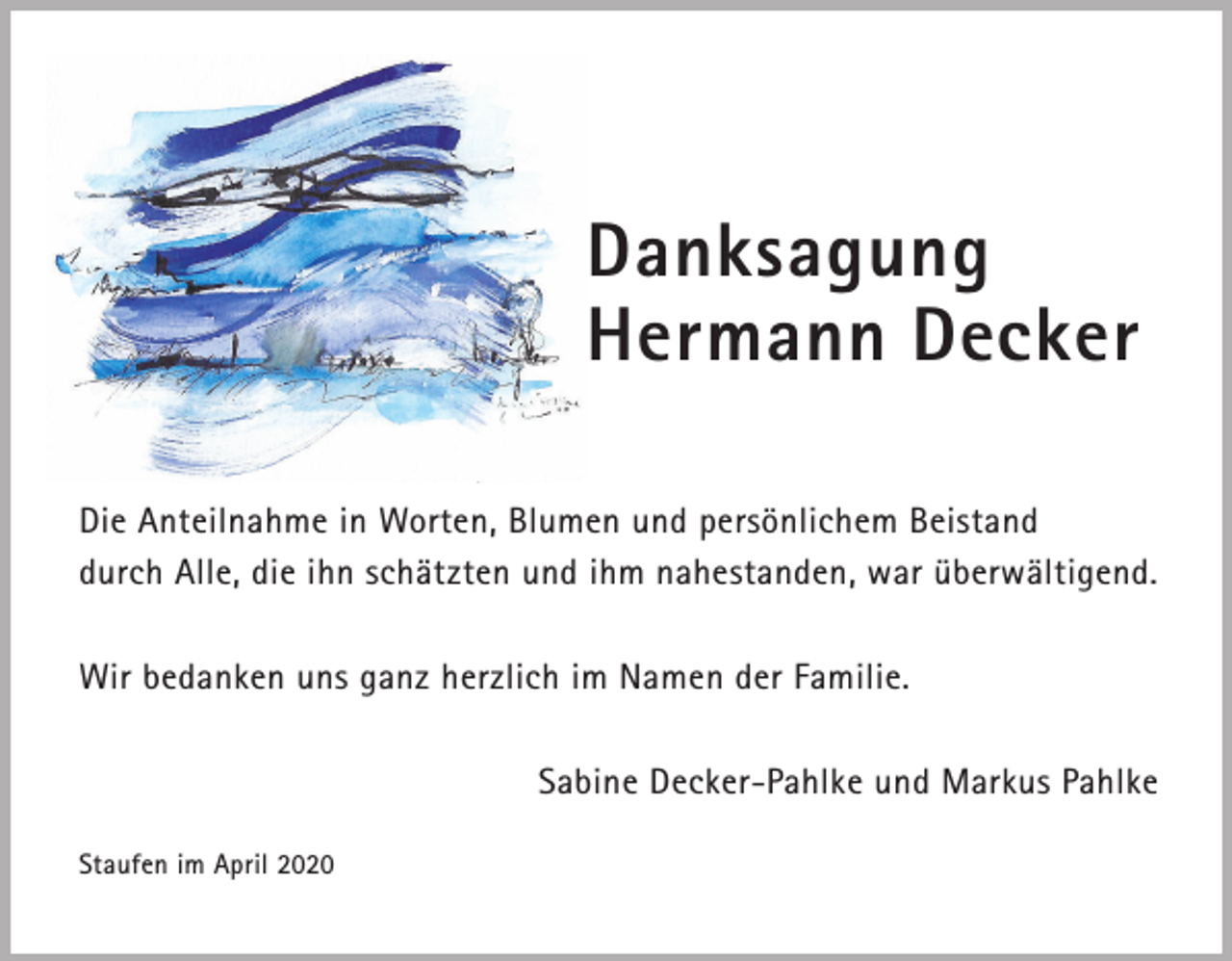<p>Danksagung<br />Hermann Decker<br />Die Anteilnahme in Worten, Blumen und persönlichem Beistand<br />durch Alle, die ihn schätzten und ihm nahestanden, war überwältigend.<br />Wir bedanken uns ganz herzlich im Namen der Familie.<br />Sabine Decker-Pahlke und Markus Pahlke<br />Staufen im April 2020</p>