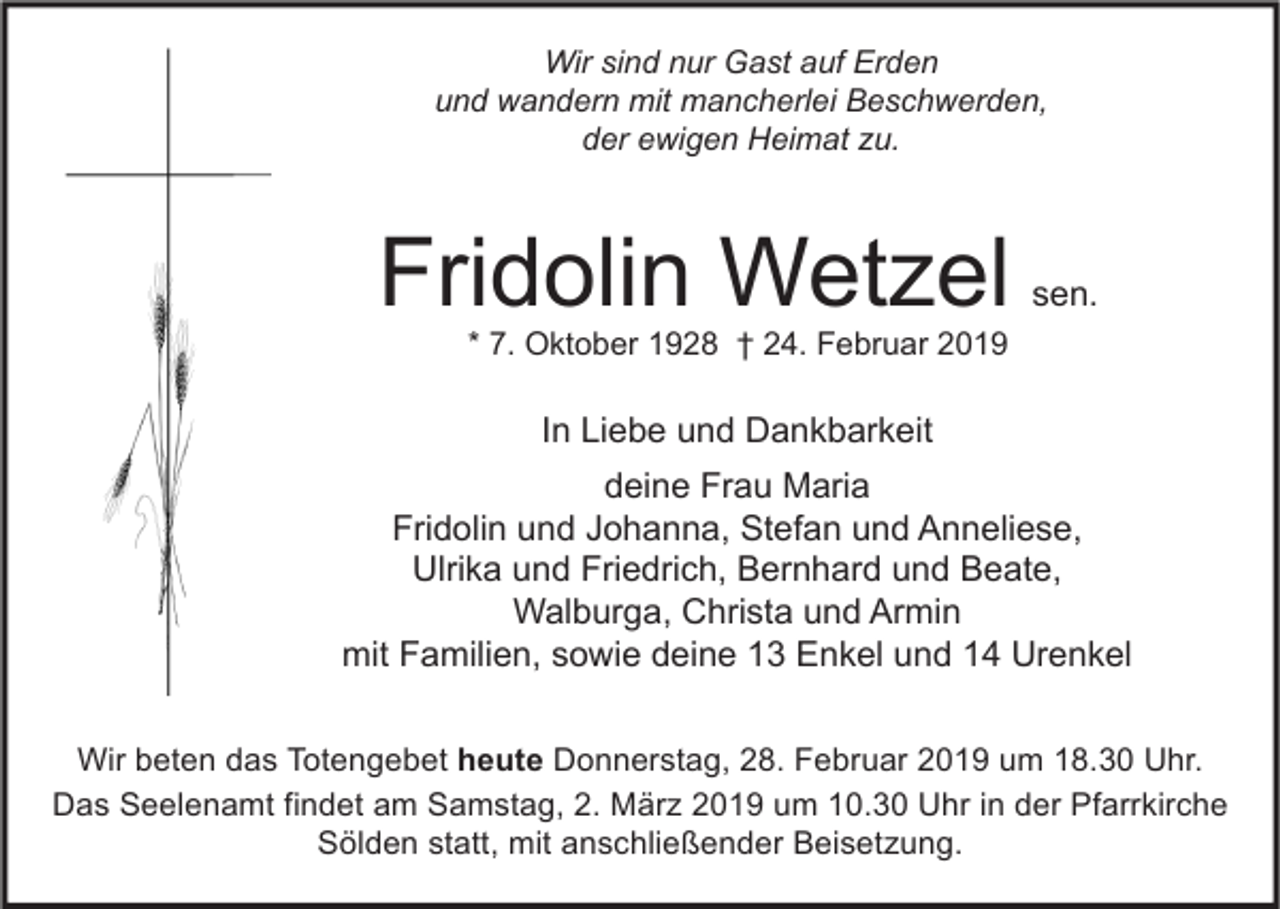 <p>Wir sind nur Gast auf Erden<br />und wandern mit mancherlei Beschwerden,<br />der ewigen Heimat zu.</p><p>Fridolin Wetzel</p><p>sen.</p><p>* 7. Oktober 1928 † 24. Februar 2019</p><p>In Liebe und Dankbarkeit<br />deine Frau Maria<br />Fridolin und Johanna, Stefan und Anneliese,<br />Ulrika und Friedrich, Bernhard und Beate,<br />Walburga, Christa und Armin<br />mit Familien, sowie deine 13 Enkel und 14 Urenkel<br />Wir beten das Totengebet heute Donnerstag, 28. Februar 2019 um 18.30 Uhr.<br />Das Seelenamt findet am Samstag, 2. März 2019 um 10.30 Uhr in der Pfarrkirche<br />Sölden statt, mit anschließender Beisetzung.</p>