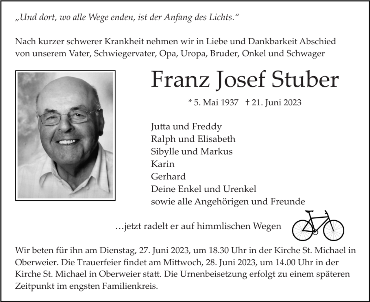 <p>„Und dort, wo alle Wege enden, ist der Anfang des Lichts.“<br />Nach kurzer schwerer Krankheit nehmen wir in Liebe und Dankbarkeit Abschied<br />von unserem Vater, Schwiegervater, Opa, Uropa, Bruder, Onkel und Schwager</p><p>Franz Josef Stuber<br />* 5. Mai 1937 † 21. Juni 2023</p><p>Julia und Freddy<br />Ralph und Elisabeth<br />Sibylle und Markus<br />Karin<br />Gerhard<br />Deine Enkel und Urenkel<br />sowie alle Angehörigen und Freunde<br />…jetzt radelt er auf himmlischen Wegen<br />Wir beten für ihn am Dienstag, 27. Juni 2023, um 18.30 Uhr in der Kirche St. Michael in<br />Oberweier. Die Trauerfeier ﬁndet am Mittwoch, 28. Juni 2023, um 14.00 Uhr in der<br />Kirche St. Michael in Oberweier statt. Die Urnenbeisetzung erfolgt zu einem späteren<br />Zeitpunkt im engsten Familienkreis.</p>
