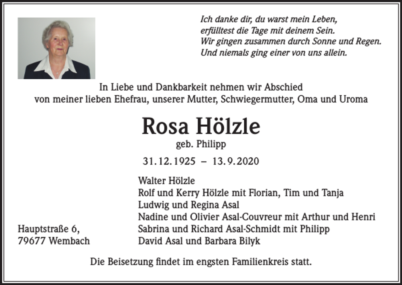 <p>Ich danke dir, du warst mein Leben,<br />erfülltest die Tage mit deinem Sein.<br />Wir gingen zusammen durch Sonne und Regen.<br />Und niemals ging einer von uns allein.</p><p>In Liebe und Dankbarkeit nehmen wir Abschied<br />von meiner lieben Ehefrau, unserer Mutter, Schwiegermutter, Oma und Uroma</p><p>Rosa Hölzle<br />geb. Philipp</p><p>31. 12. 1925 – 13. 9. 2020</p><p>Hauptstraße 6,<br />79677 Wembach</p><p>Walter Hölzle<br />Rolf und Kerry Hölzle mit Florian, Tim und Tanja<br />Ludwig und Regina Asal<br />Nadine und Olivier Asal-Couvreur mit Arthur und Henri<br />Sabrina und Richard Asal-Schmidt mit Philipp<br />David Asal und Barbara Bilyk<br />Die Beisetzung findet im engsten Familienkreis statt.</p>