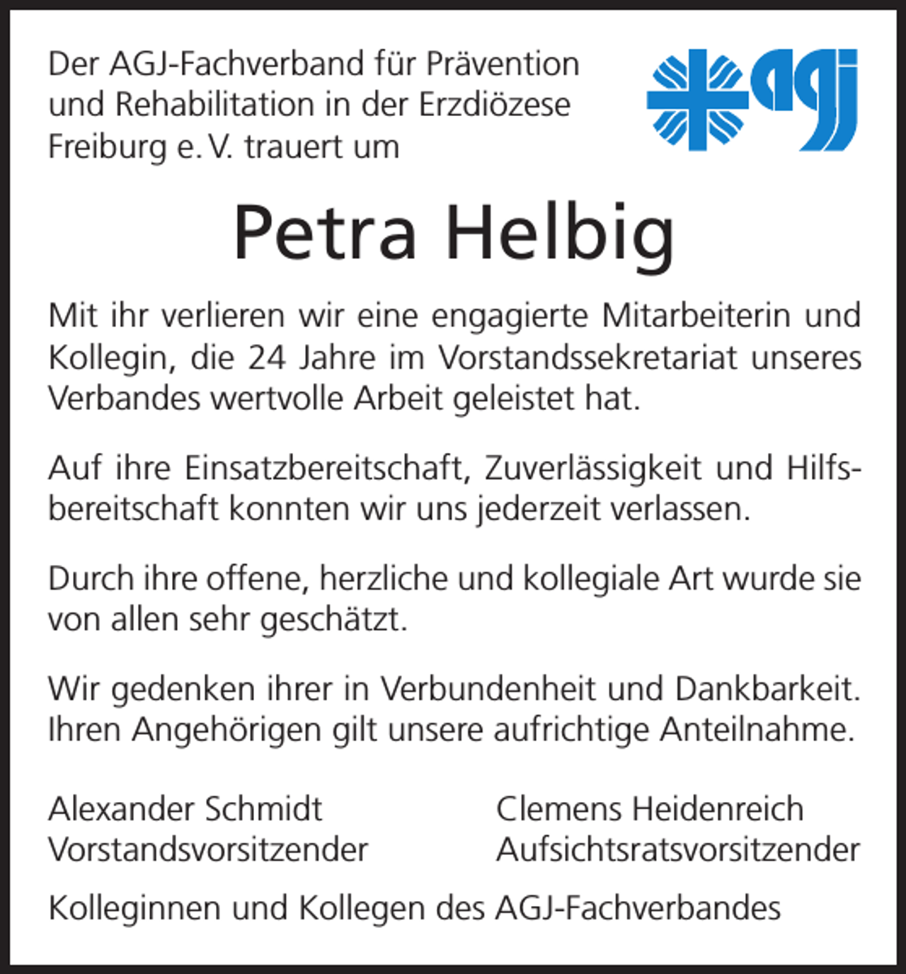 <p>Der AGJ-Fachverband für Prävention<br />und Rehabilitation in der Erzdiözese<br />Freiburg e. V. trauert um</p><p>Petra Helbig<br />Mit ihr verlieren wir eine engagierte Mitarbeiterin und<br />Kollegin, die 24 Jahre im Vorstandssekretariat unseres<br />Verbandes wertvolle Arbeit geleistet hat.<br />Auf ihre Einsatzbereitschaft, Zuverlässigkeit und Hilfs­<br />bereitschaft konnten wir uns jederzeit verlassen.<br />Durch ihre offene, herzliche und kollegiale Art wurde sie<br />von allen sehr geschätzt.<br />Wir gedenken ihrer in Verbundenheit und Dankbarkeit.<br />Ihren Angehörigen gilt unsere aufrichtige Anteilnahme.<br />Alexander Schmidt<br />Clemens Heidenreich<br />Vorstandsvorsitzender Aufsichtsratsvorsitzender<br />Kolleginnen und Kollegen des AGJ-Fachverbandes</p>