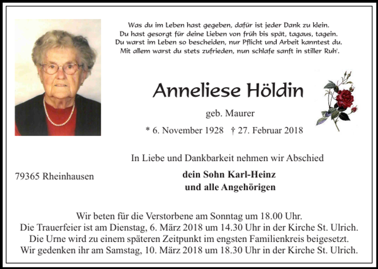 <p>Was du im Leben hast gegeben, dafür ist jeder Dank zu klein.<br />Du hast gesorgt für deine Lieben von früh bis spät, tagaus, tagein.<br />Du warst im Leben so bescheiden, nur Pflicht und Arbeit kanntest du.<br />Mit allem warst du stets zufrieden, nun schlafe sanft in stiller Ruh'.</p><p>Anneliese Höldin<br />geb. Maurer<br />* 6. November 1928 † 27. Februar 2018</p><p>In Liebe und Dankbarkeit nehmen wir Abschied<br />79365 Rheinhausen</p><p>dein Sohn Karl-Heinz<br />und alle Angehörigen</p><p>Wir beten für die Verstorbene am Sonntag um 18.00 Uhr.<br />Die Trauerfeier ist am Dienstag, 6. März 2018 um 14.30 Uhr in der Kirche St. Ulrich.<br />Die Urne wird zu einem späteren Zeitpunkt im engsten Familienkreis beigesetzt.<br />Wir gedenken ihr am Samstag, 10. März 2018 um 18.30 Uhr in der Kirche St. Ulrich.</p>