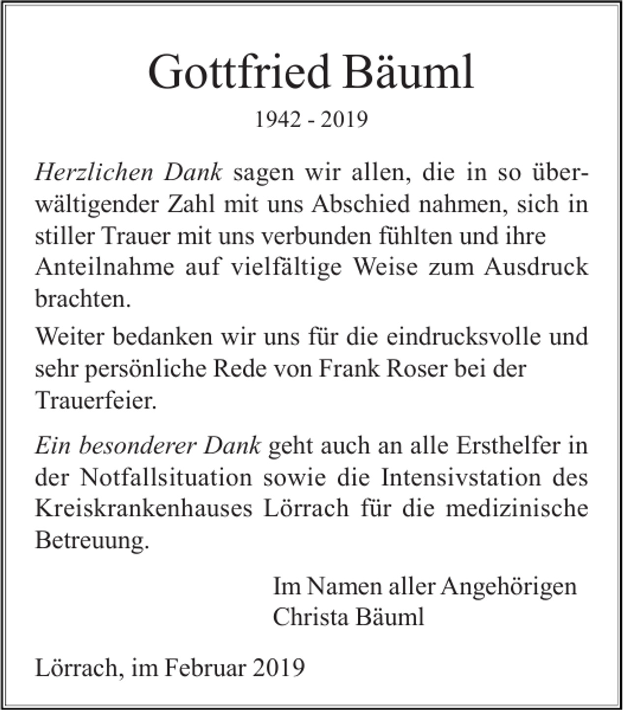 <p>Gottfried Bäuml<br />1942 - 2019</p><p>Herzlichen Dank sagen wir allen, die in so überwältigender Zahl mit uns Abschied nahmen, sich in<br />stiller Trauer mit uns verbunden fühlten und ihre<br />Anteilnahme auf vielfältige Weise zum Ausdruck<br />brachten.<br />Weiter bedanken wir uns für die eindrucksvolle und<br />sehr persönliche Rede von Frank Roser bei der<br />Trauerfeier.<br />Ein besonderer Dank geht auch an alle Ersthelfer in<br />der Notfallsituation sowie die Intensivstation des<br />Kreiskrankenhauses Lörrach für die medizinische<br />Betreuung.<br />Im Namen aller Angehörigen<br />Christa Bäuml<br />Lörrach, im Februar 2019</p>