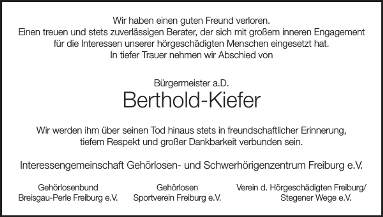 <p>Wir haben einen guten Freund verloren.<br />Einen treuen und stets zuverlässigen Berater, der sich mit großem inneren Engagement<br />für die Interessen unserer hörgeschädigten Menschen eingesetzt hat.<br />In tiefer Trauer nehmen wir Abschied von<br />Bürgermeister a.D.</p><p>Berthold-Kiefer<br />Wir werden ihm über seinen Tod hinaus stets in freundschaftlicher Erinnerung,<br />tiefem Respekt und großer Dankbarkeit verbunden sein.</p><p>Interessengemeinschaft Gehörlosen- und Schwerhörigenzentrum Freiburg e.V.</p><p>Gehörlosenbund<br />Breisgau-Perle Freiburg e.V.</p><p>Gehörlosen<br />Sportverein Freiburg e.V.</p><p>Verein d. Hörgeschädigten Freiburg/<br />Stegener Wege e.V.</p>