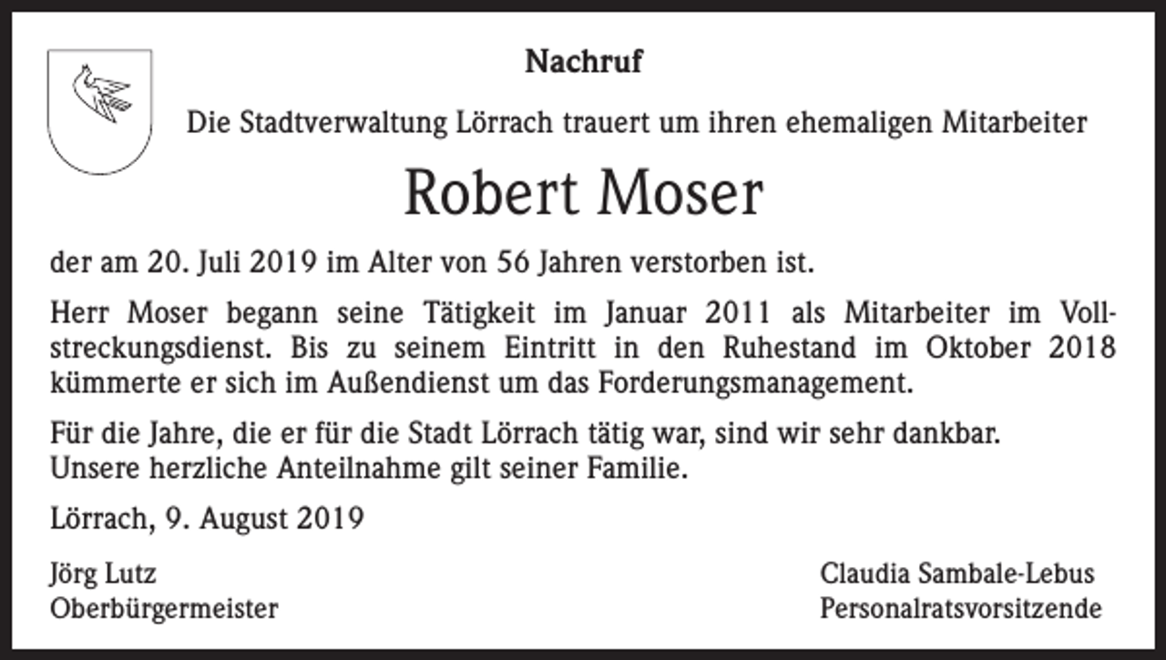 <p>Nachruf<br />Die Stadtverwaltung Lörrach trauert um ihren ehemaligen Mitarbeiter</p><p>Robert Moser<br />der am 20. Juli 2019 im Alter von 56 Jahren verstorben ist.<br />Herr Moser begann seine Tätigkeit im Januar 2011 als Mitarbeiter im Vollstreckungsdienst. Bis zu seinem Eintritt in den Ruhestand im Oktober 2018<br />kümmerte er sich im Außendienst um das Forderungsmanagement.<br />Für die Jahre, die er für die Stadt Lörrach tätig war, sind wir sehr dankbar.<br />Unsere herzliche Anteilnahme gilt seiner Familie.<br />Lörrach, 9. August 2019<br />Jörg Lutz<br />Oberbürgermeister</p><p>Claudia Sambale-Lebus<br />Personalratsvorsitzende</p>