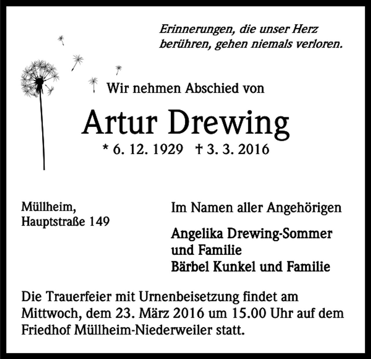 <p>Erinnerungen, die unser Herz<br />berühren, gehen niemals verloren.</p><p>Wir nehmen Abschied von</p><p>Artur Drewing<br />* 6. 12. 1929 † 3. 3. 2016</p><p>Müllheim,<br />Hauptstraße 149</p><p>Im Namen aller Angehörigen</p><p>Die Trauerfeier mit Urnenbeisetzung findet am<br />Mittwoch, dem 23. März 2016 um 15.00 Uhr auf dem<br />Friedhof Müllheim-Niederweiler statt.</p>
