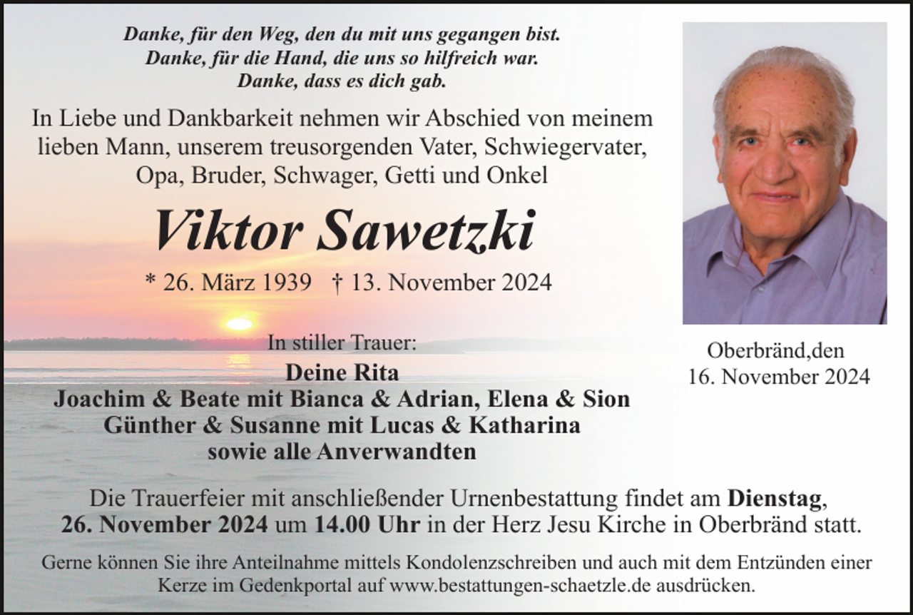 <p>Danke, für den Weg, den du mit uns gegangen bist.<br />Danke, für die Hand, die uns so hilfreich war.<br />Danke, dass es dich gab.</p><p>In Liebe und Dankbarkeit nehmen wir Abschied von meinem<br />lieben Mann, unserem treusorgenden Vater, Schwiegervater,<br />Opa, Bruder, Schwager, Getti und Onkel</p><p>Viktor Sawetzki<br />* 26. März 1939 † 13. November 2024<br />In stiller Trauer:</p><p>Deine Rita<br />Joachim &amp; Beate mit Bianca &amp; Adrian, Elena &amp; Sion<br />Günther &amp; Susanne mit Lucas &amp; Katharina<br />sowie alle Anverwandten</p><p>Oberbränd,den<br />16. November 2024</p><p>Die Trauerfeier mit anschließender Urnenbestattung findet am Dienstag,<br />26. November 2024 um 14.00 Uhr in der Herz Jesu Kirche in Oberbränd statt.<br />Gerne können Sie ihre Anteilnahme mittels Kondolenzschreiben und auch mit dem Entzünden einer<br />Kerze im Gedenkportal auf www.bestattungen-schaetzle.de ausdrücken.</p>
