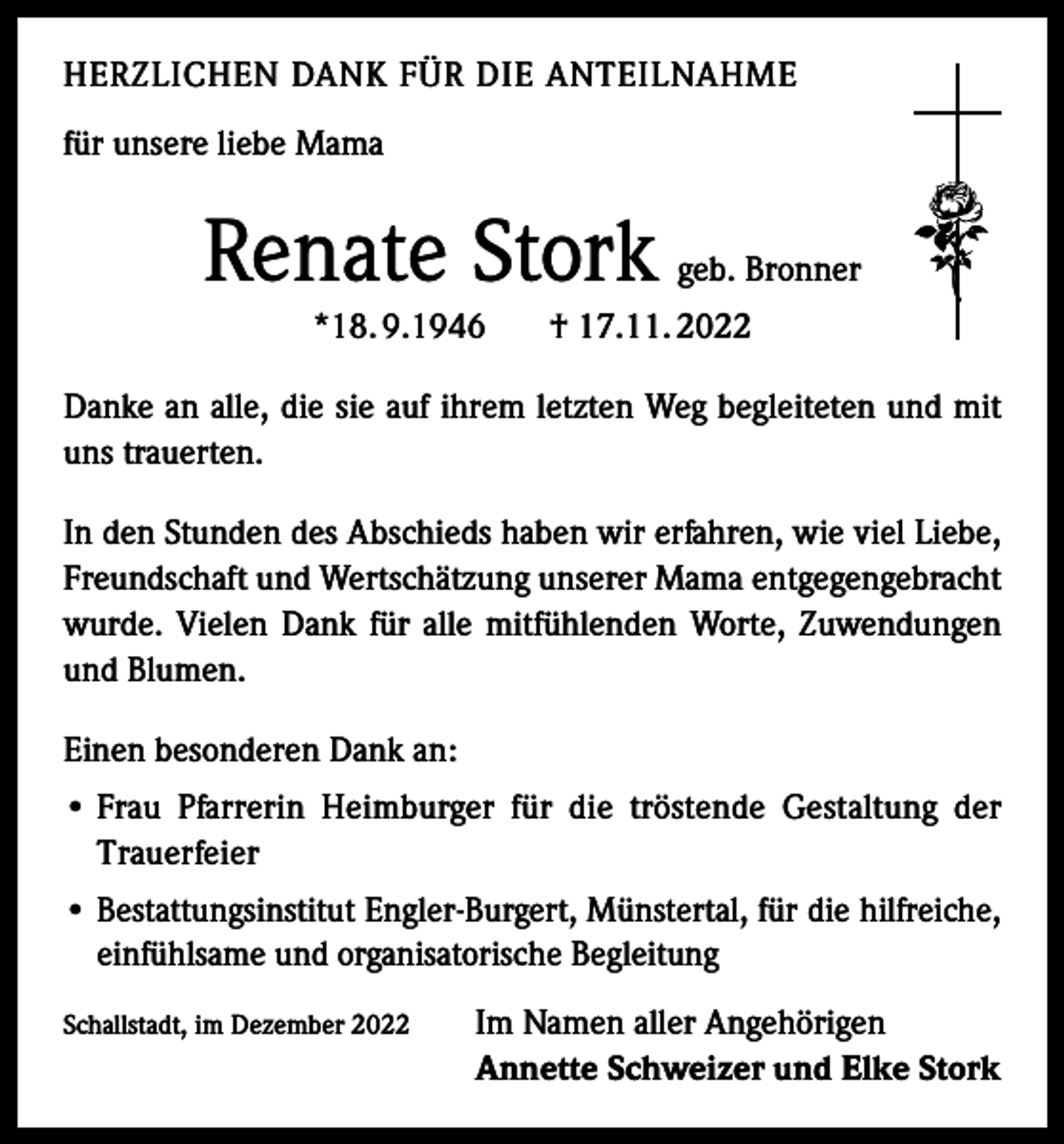 <p>HERZLICHEN DANK FÜR DIE ANTEILNAHME<br />für unsere liebe Mama</p><p>Renate Stork<br />*18. 9.1946</p><p>geb. Bronner</p><p>† 17.11. 2022</p><p>Danke an alle, die sie auf ihrem letzten Weg begleiteten und mit<br />uns trauerten.<br />In den Stunden des Abschieds haben wir erfahren, wie viel Liebe,<br />Freundschaft und Wertschätzung unserer Mama entgegengebracht<br />wurde. Vielen Dank für alle mitfühlenden Worte, Zuwendungen<br />und Blumen.<br />Einen besonderen Dank an:<br />• Frau Pfarrerin Heimburger für die tröstende Gestaltung der<br />Trauerfeier<br />•B<br />estattungsinstitut Engler-Burgert, Münstertal, für die hilfreiche,<br />einfühlsame und organisatorische Begleitung<br />Schallstadt, im Dezember 2022</p><p>Im Namen aller Angehörigen<br />Annette Schweizer und Elke Stork</p>