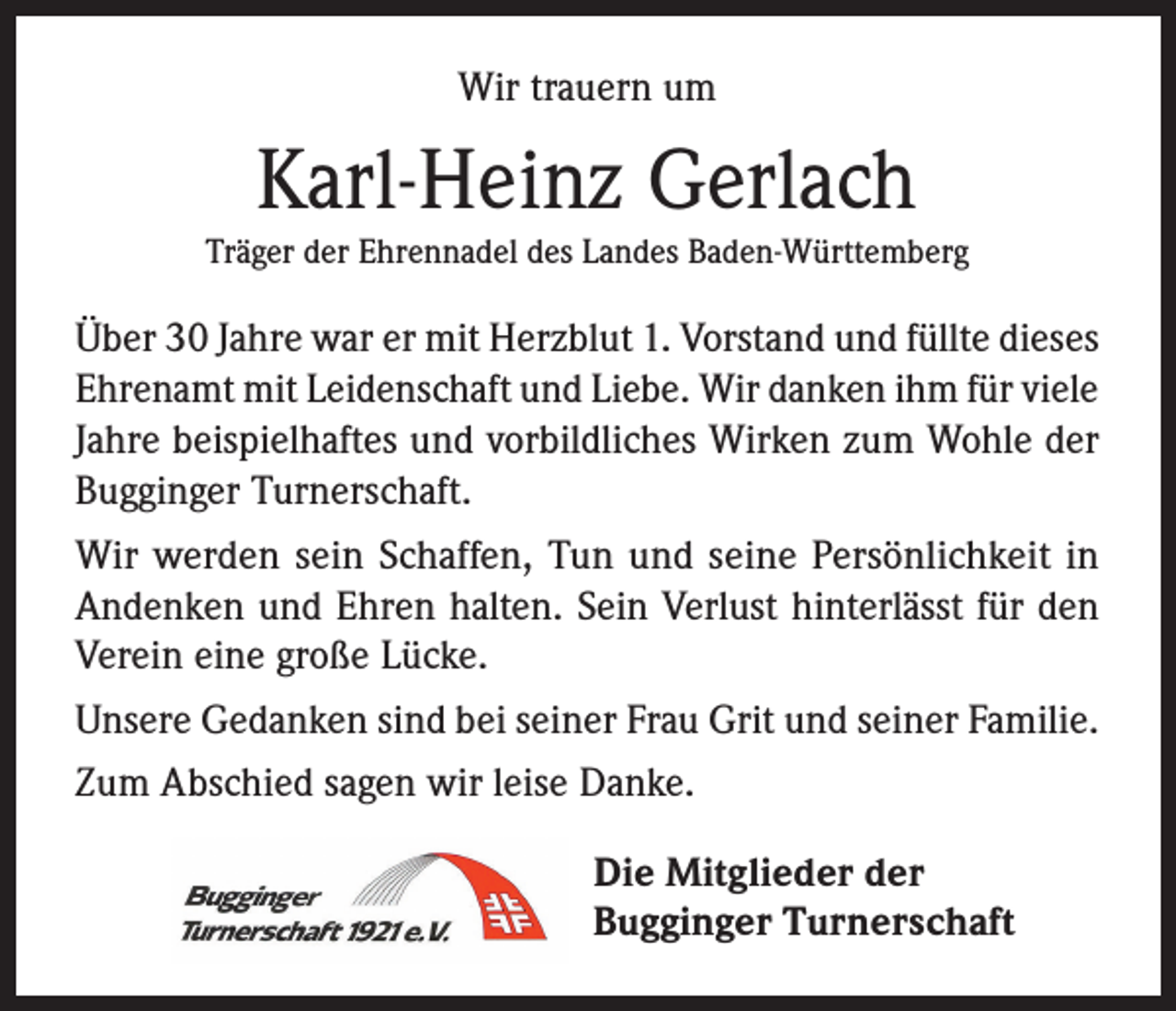 <p>Wir trauern um</p><p>Karl-Heinz Gerlach<br />Träger der Ehrennadel des Landes Baden-Württemberg</p><p>Über 30 Jahre war er mit Herzblut 1. Vorstand und füllte dieses<br />Ehrenamt mit Leidenschaft und Liebe. Wir danken ihm für viele<br />Jahre beispielhaftes und vorbildliches Wirken zum Wohle der<br />Bugginger Turnerschaft.<br />Wir werden sein Schaffen, Tun und seine Persönlichkeit in<br />Andenken und Ehren halten. Sein Verlust hinterlässt für den<br />Verein eine große Lücke.<br />Unsere Gedanken sind bei seiner Frau Grit und seiner Familie.<br />Zum Abschied sagen wir leise Danke.<br />Die Mitglieder der<br />Bugginger Turnerschaft</p>