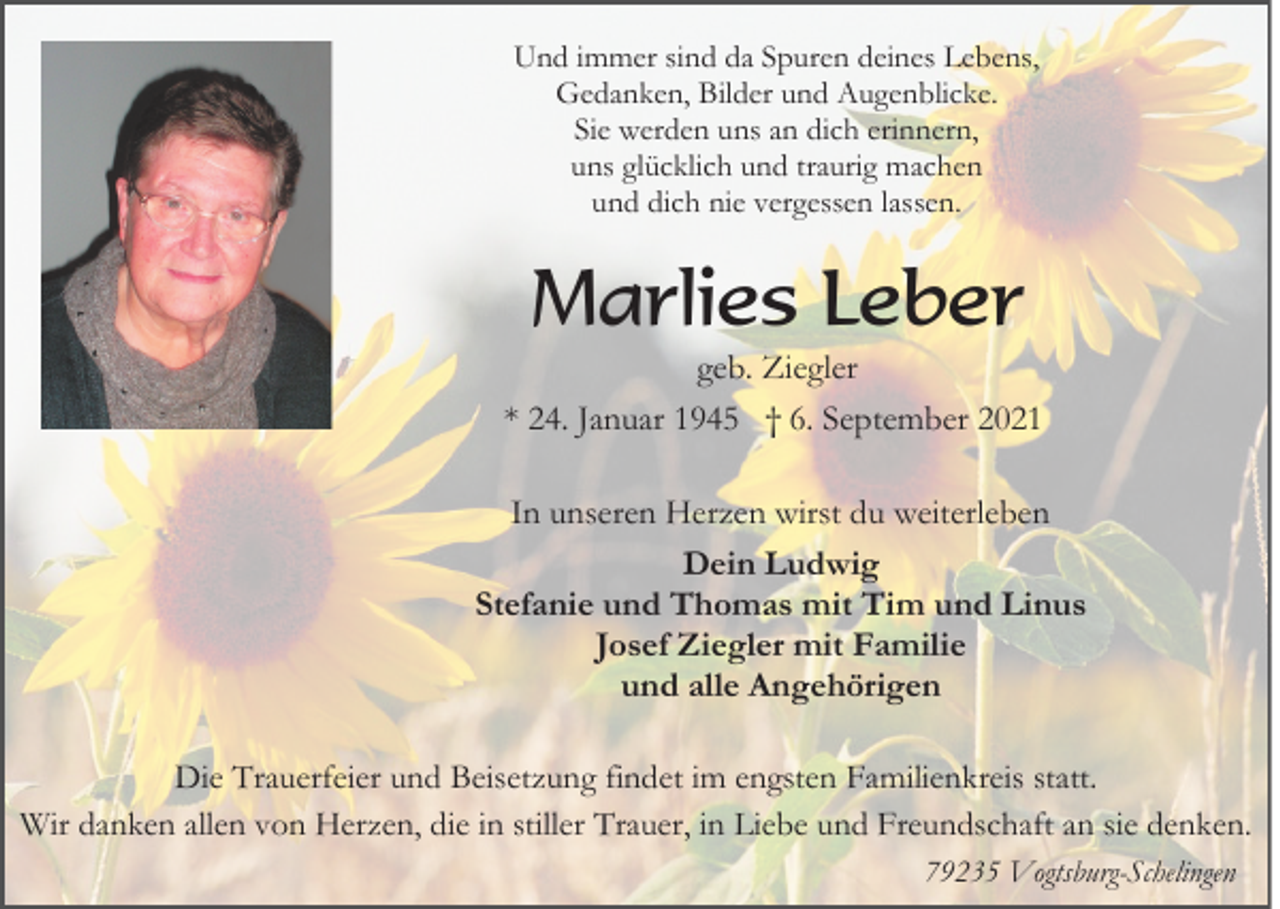 <p>Und immer sind da Spuren deines Lebens,<br />Gedanken, Bilder und Augenblicke.<br />Sie werden uns an dich erinnern,<br />uns glücklich und traurig machen<br />und dich nie vergessen lassen.</p><p>Marlies Leber<br />geb. Ziegler<br />* 24. Januar 1945 † 6. September 2021<br />In unseren Herzen wirst du weiterleben<br />Dein Ludwig<br />Stefanie und Thomas mit Tim und Linus<br />Josef Ziegler mit Familie<br />und alle Angehörigen<br />Die Trauerfeier und Beisetzung findet im engsten Familienkreis statt.<br />Wir danken allen von Herzen, die in stiller Trauer, in Liebe und Freundschaft an sie denken.<br />79235 Vogtsburg-Schelingen</p>