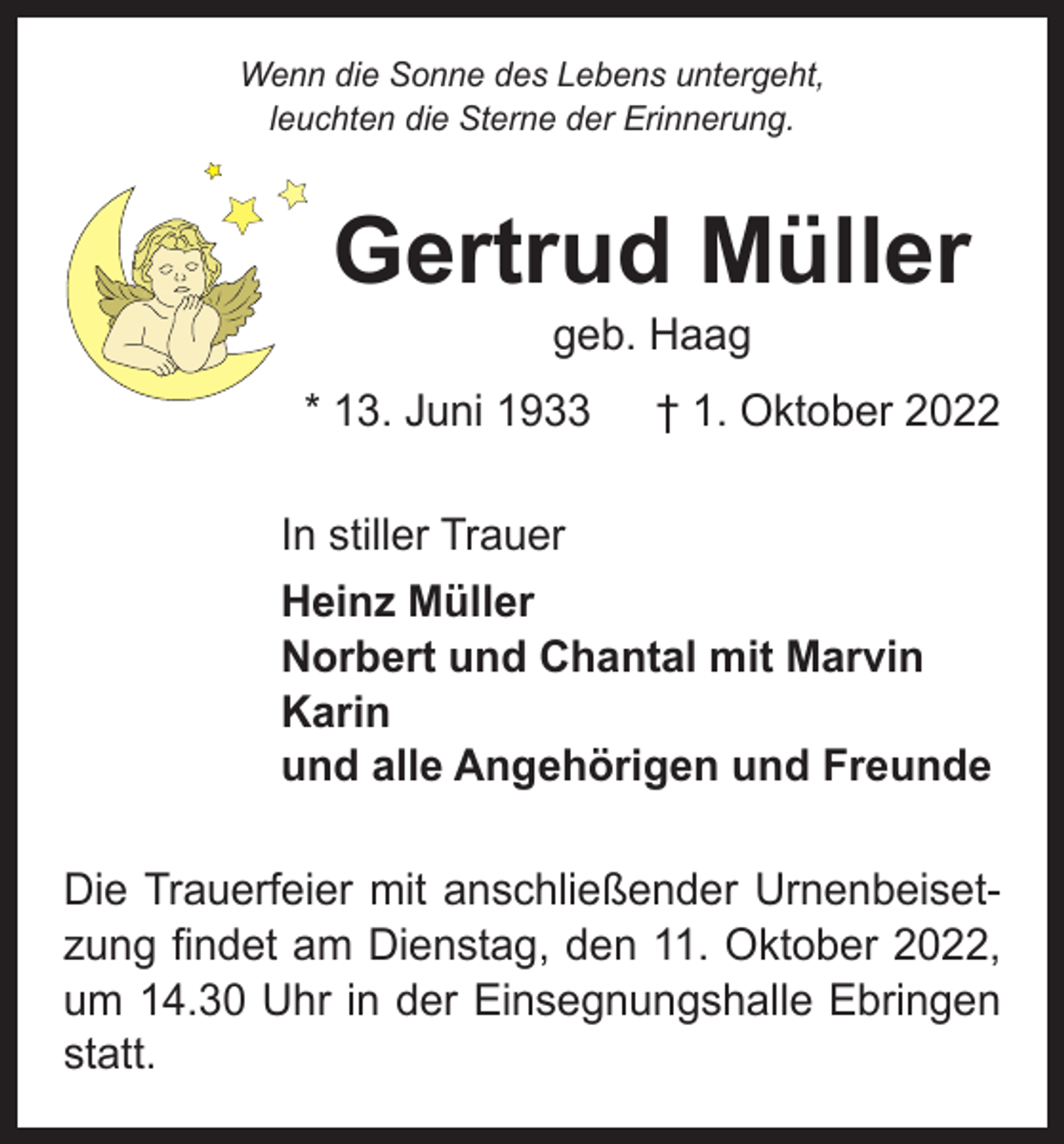 <p>Wenn die Sonne des Lebens untergeht,<br />leuchten die Sterne der Erinnerung.</p><p>Gertrud Müller<br />geb. Haag</p><p>* 13. Juni 1933 † 1. Oktober 2022<br />In stiller Trauer<br />Heinz Müller<br />Norbert und Chantal mit Marvin<br />Karin<br />und alle Angehörigen und Freunde<br />Die Trauerfeier mit anschließender Urnenbeisetzung findet am Dienstag, den 11. Oktober 2022,<br />um 14.30 Uhr in der Einsegnungshalle Ebringen<br />statt.</p>