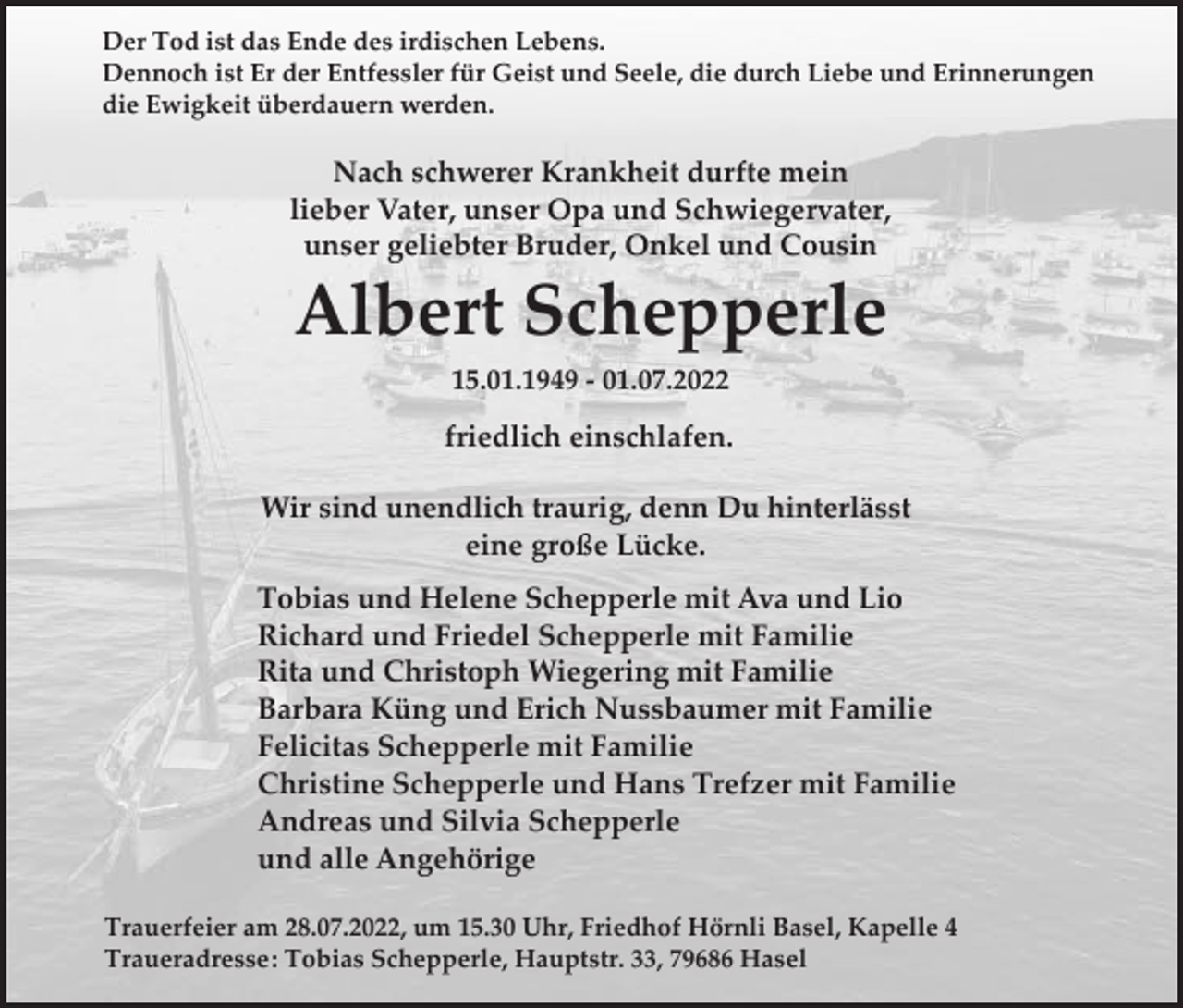 <p>Der Tod ist das Ende des irdischen Lebens.<br />Dennoch ist Er der Entfessler für Geist und Seele, die durch Liebe und Erinnerungen<br />die Ewigkeit überdauern werden.</p><p>Nach schwerer Krankheit durfte mein<br />lieber Vater, unser Opa und Schwiegervater,<br />unser geliebter Bruder, Onkel und Cousin</p><p>Albert Schepperle<br />15.01.1949 - 01.07.2022</p><p>friedlich einschlafen.<br />Wir sind unendlich traurig, denn Du hinterlässt<br />eine große Lücke.<br />Tobias und Helene Schepperle mit Ava und Lio<br />Richard und Friedel Schepperle mit Familie<br />Rita und Christoph Wiegering mit Familie<br />Barbara Küng und Erich Nussbaumer mit Familie<br />Felicitas Schepperle mit Familie<br />Christine Schepperle und Hans Trefzer mit Familie<br />Andreas und Silvia Schepperle<br />und alle Angehörige<br />Trauerfeier am 28.07.2022, um 15.30 Uhr, Friedhof Hörnli Basel, Kapelle 4<br />Traueradresse: Tobias Schepperle, Hauptstr. 33, 79686 Hasel</p>