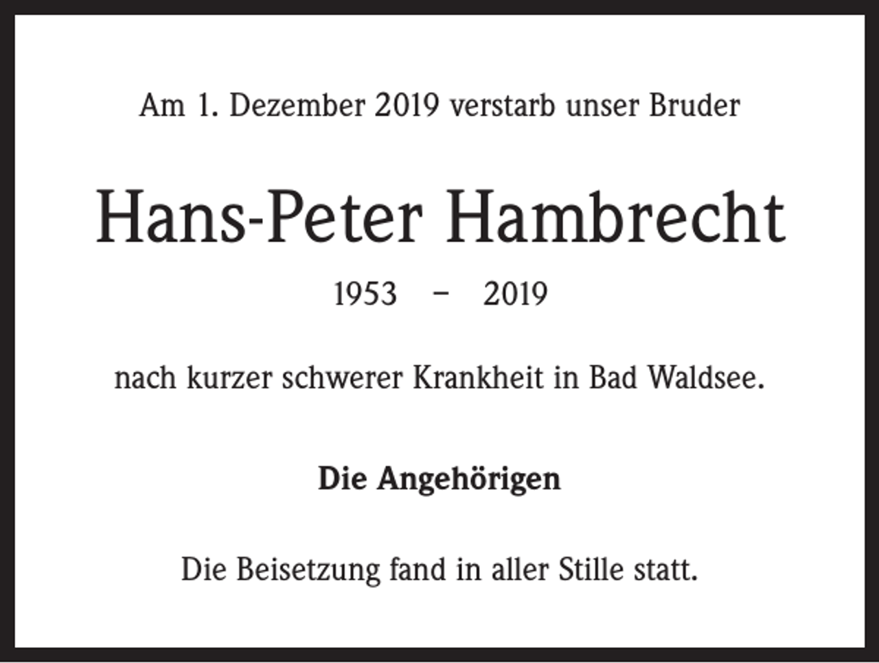 <p>Am 1. Dezember 2019 verstarb unser Bruder</p><p>Hans-Peter Hambrecht<br />1953 – 2019<br />nach kurzer schwerer Krankheit in Bad Waldsee.<br />Die Angehörigen<br />Die Beisetzung fand in aller Stille statt.</p>